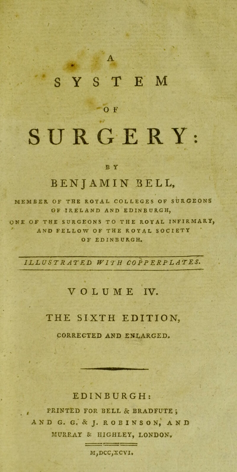 SYSTEM O F SURGERY: B Y BENJAMIN BELL, MEMBER OF THE ROYAL COLLEGES OF SURGEONS OF IRELAND AND EDINBURGH, ONE OF THE SURGEONS TO THE ROYAL INFIRMARY, AND FELLOW OF THE ROYAL SOCIETY OF EDINB URGH. ILLUSTRATED WITH COPPERPLATES. VOLUME IV. THE SIXTH EDITION, CORRECTED AND ENLARGED. EDINBURGH: PRINTED FOR BELL Sc BRADFUTE J AND G. G.' & J. ROBINSON, AND MURRAY & IIIGHLEY, LONDON. M,DCC,XCVI