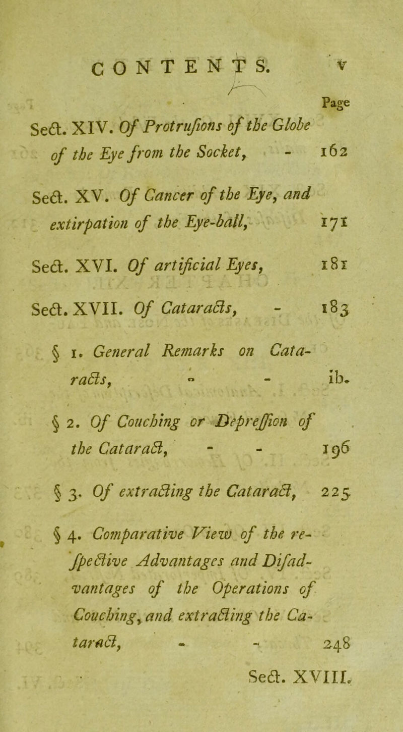 Page Se£t. XIV. Of Protrufions of the Globe of the Eye from the Socket, - 162 Sed. XV. Of Cancer of the Eye, and extirpation of the Eye-hall, ijl Sed. XVI. Of artificial Eyes, iSx Sed. XVII. Of Cataracts, - 183 § 1. General Remarks on Cata- racts,  - ib. > • •,' »‘ \ \ 1 • '' . « §2 .Of Couching or Deprejfion of the CataraCt, - - 196 V ' ' < . % ^ jl. ■ • , J * d § 3. Of extracting the CataraCi, 225 § 4. Comparative View of the re- fpeCtive Advantages and Difad- vantages of the Operations of Couching, and extracting the Ca- taraCi, - 248