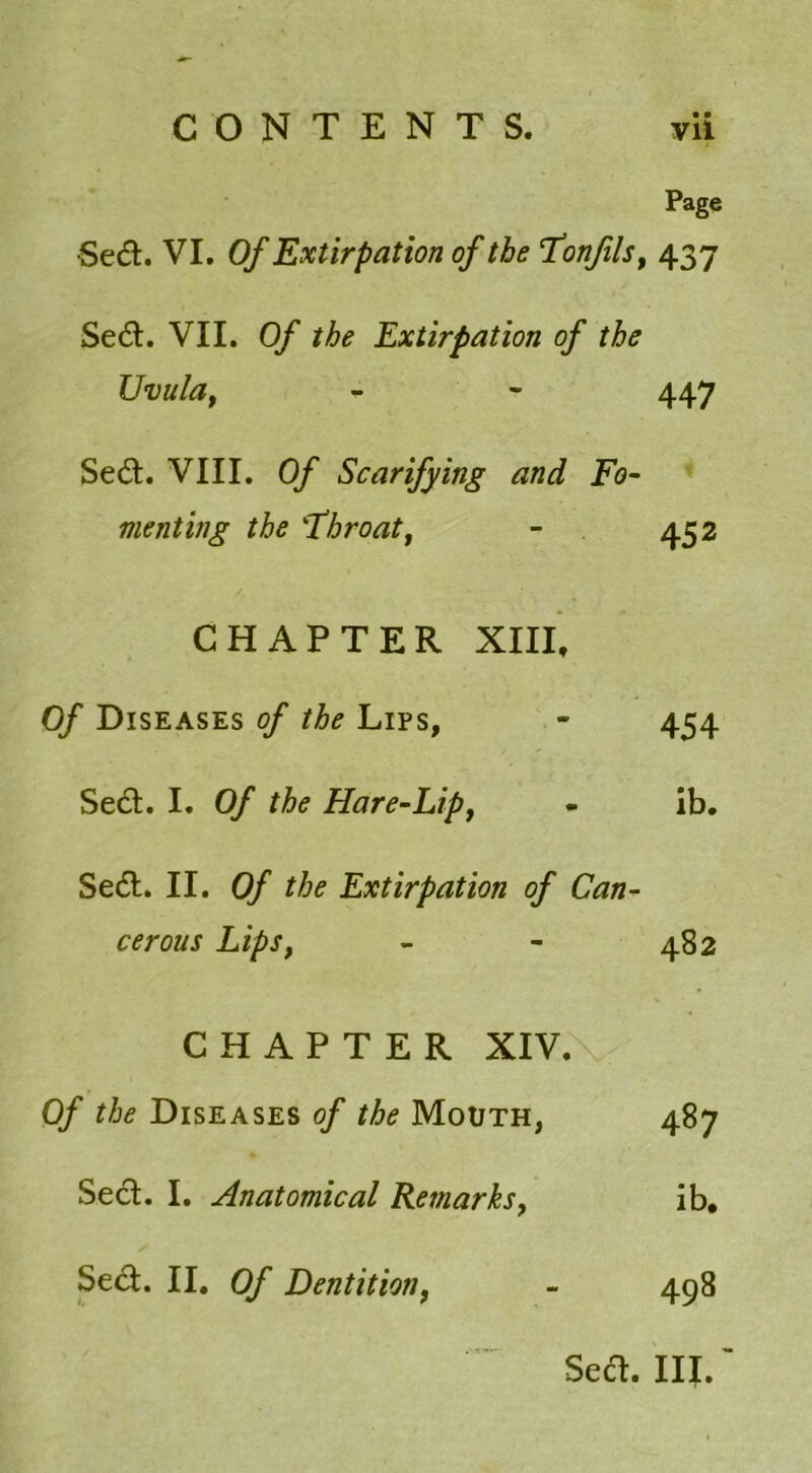 • • Page Sed. VI. Of Extirpation of the Tonfils, 437 Sed. VII. Of the Extirpation of the Uvula, - - 447 Sed. VIII. Of Scarifying and Fo- menting the 'Throatt - 452 CHAPTER XIII, Of Diseases of the Lips, - 454 Sed. I. Of the Hare-Lip, - ib. Sed. II. Of the Extirpation of Can- cerous Lips, - - 482 CHAPTER XIV. Of the Diseases of the Mouth, 487 Sed. I. Anatomical Remarks, ib. Sed. II. Of Dentition, - 498