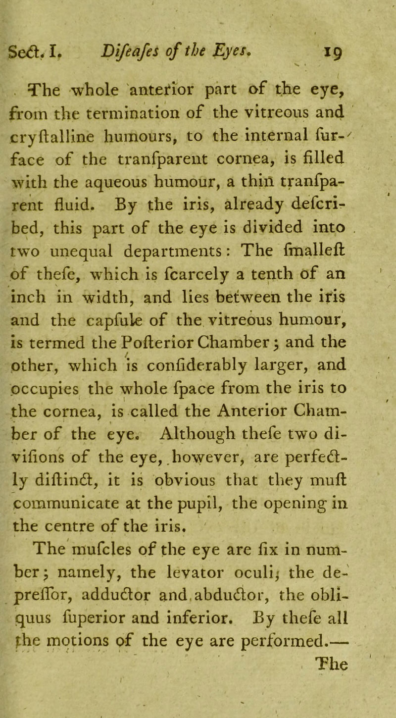 The whole anterior part of the eye, from the termination of the vitreous and cryftalline humours, to the internal fur-' face of the tranfparent cornea, is filled with the aqueous humour, a thin tranfpa- rent fluid. By the iris, already defcri- bed, this part of the eye is divided into two unequal departments: The fmallefi: of thefe, which is fcarcely a tenth of an inch in width, and lies between the iris and the capfuie of the vitreous humour, is termed the Pofterior Chamber; and the other, which is confiderably larger, and occupies the whole fpace from the iris to the cornea, is called the Anterior Cham- ber of the eye. Although thefe two di- vifions of the eye, however, are perfect- ly diftinct, it is obvious that they mult communicate at the pupil, the opening in the centre of the iris. The mufcles of the eye are fix in num- ber; namely, the levator oculi; the de- preflor, adductor and abductor, the obli- quus fuperior and inferior. By thefe all the motions of the eye are performed.— The