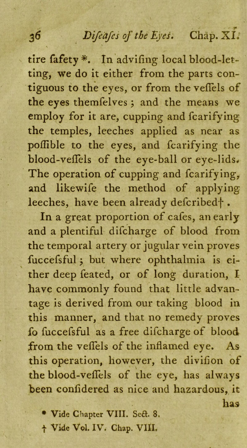 s tire fafety *. In advifing local blood-let- ting, we do it either from the parts con- tiguous to the eyes, or from the velTels of the eyes themfelves; and the means we employ for it are, cupping and fcarifying the temples, leeches applied as near as poflible to the eyes, and fcarifying the blood-veflfels of the eye-ball or eye-lids* The operation of cupping and fcarifying, and likewife the method of applying leeches, have been already defcribedf . In a great proportion of cafes, an early and a plentiful difcharge of blood from the temporal artery or jugular vein proves fuccefsf'ul 3 but where ophthalmia is ei- ther deep feated, or of long duration, I have commonly found that little advan- tage is derived from our taking blood in this manner, and that no remedy proves fo fuccefsful as a free difcharge of blood from the veflels of the inflamed eye. As this operation, however, the divifion of the blood-veflels of the eye, has always been confidered as nice and hazardous, it has * Vide Chapter VIII. Sett. 8. t Vide Vol. IV. Chap. VIII.