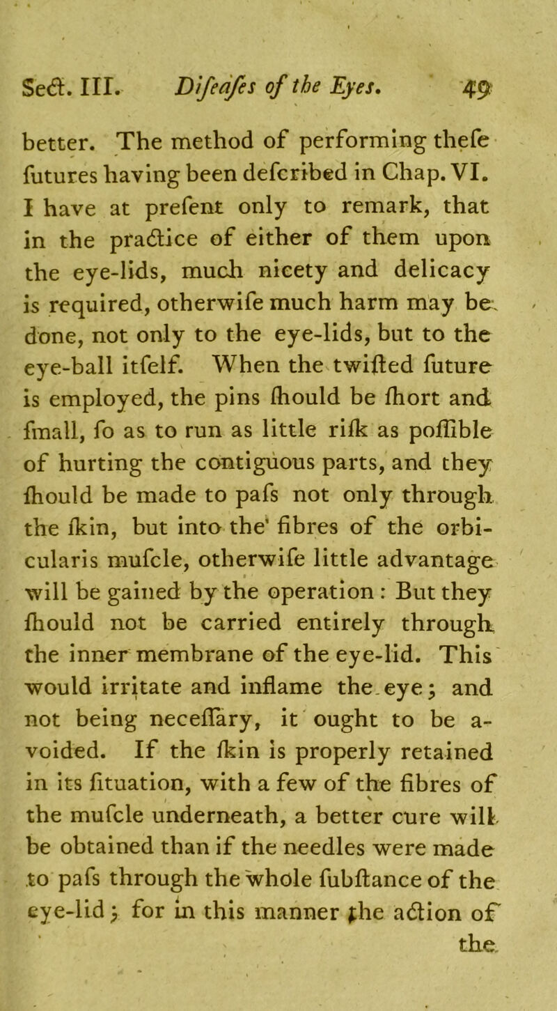 better. The method of performing thefe futures having been defcribed in Chap. VI. I have at prefent only to remark, that in the pra&ice of either of them upon the eye-lids, much nicety and delicacy is required, otherwife much harm may be:, done, not only to the eye-lids, but to the eye-ball itfelf. When the twilled future is employed, the pins Ihould be fhort and fmall, fo as to run as little rifk as poflible of hurting the contiguous parts, and they Ihould be made to pafs not only through the Ikin, but into the’ fibres of the orbi- cularis mufcle, otherwife little advantage will be gained by the operation : But they fhould not be carried entirely through the inner membrane of the eye-lid. This would irritate and inflame the.eye; and not being necefiary, it ought to be a- voided. If the fkin is properly retained in its fituation, with a few of the fibres of the mufcle underneath, a better cure will be obtained than if the needles were made to pafs through the whole fubftance of the eye-lid; for in this manner ;he adtion of the