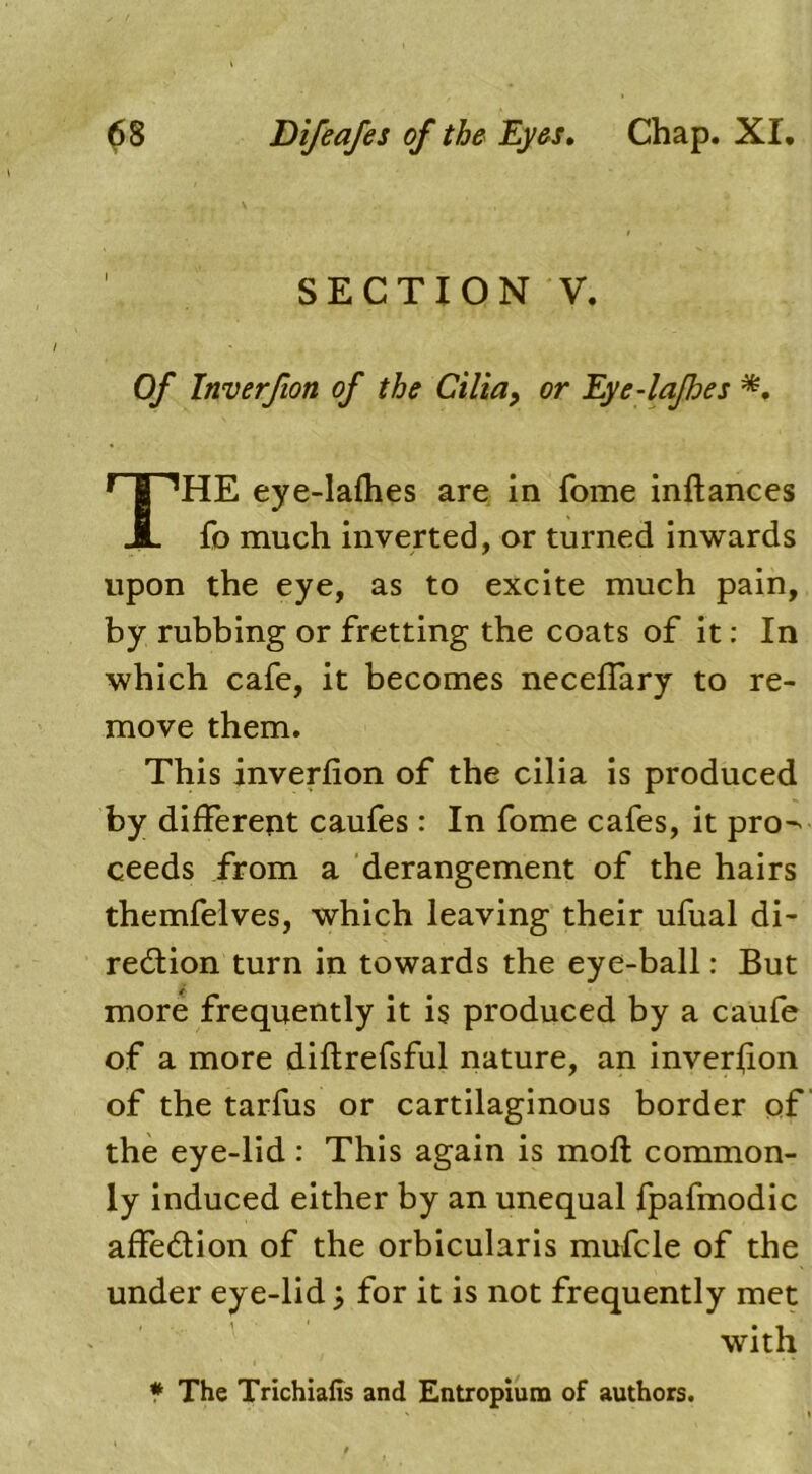 SECTION V. Of Inverfion of the Cilia, or Eye-lafhes *. HE eye-lafhes are in Tome inftances fo much inverted, or turned inwards upon the eye, as to excite much pain, by rubbing or fretting the coats of it: In which cafe, it becomes neceffary to re- move them. This inverfion of the cilia is produced, by different caufes : In fome cafes, it pro- ceeds from a derangement of the hairs themfelves, which leaving their ufual di- rection turn in towards the eye-ball: But more frequently it is produced by a caufe of a more diftrefsful nature, an inverfion of the tarfus or cartilaginous border of the eye-lid : This again is moft common- ly induced either by an unequal fpafmodic affedtion of the orbicularis mufcle of the under eye-lid for it is not frequently met with * The Trichiafis and Entropium of authors.