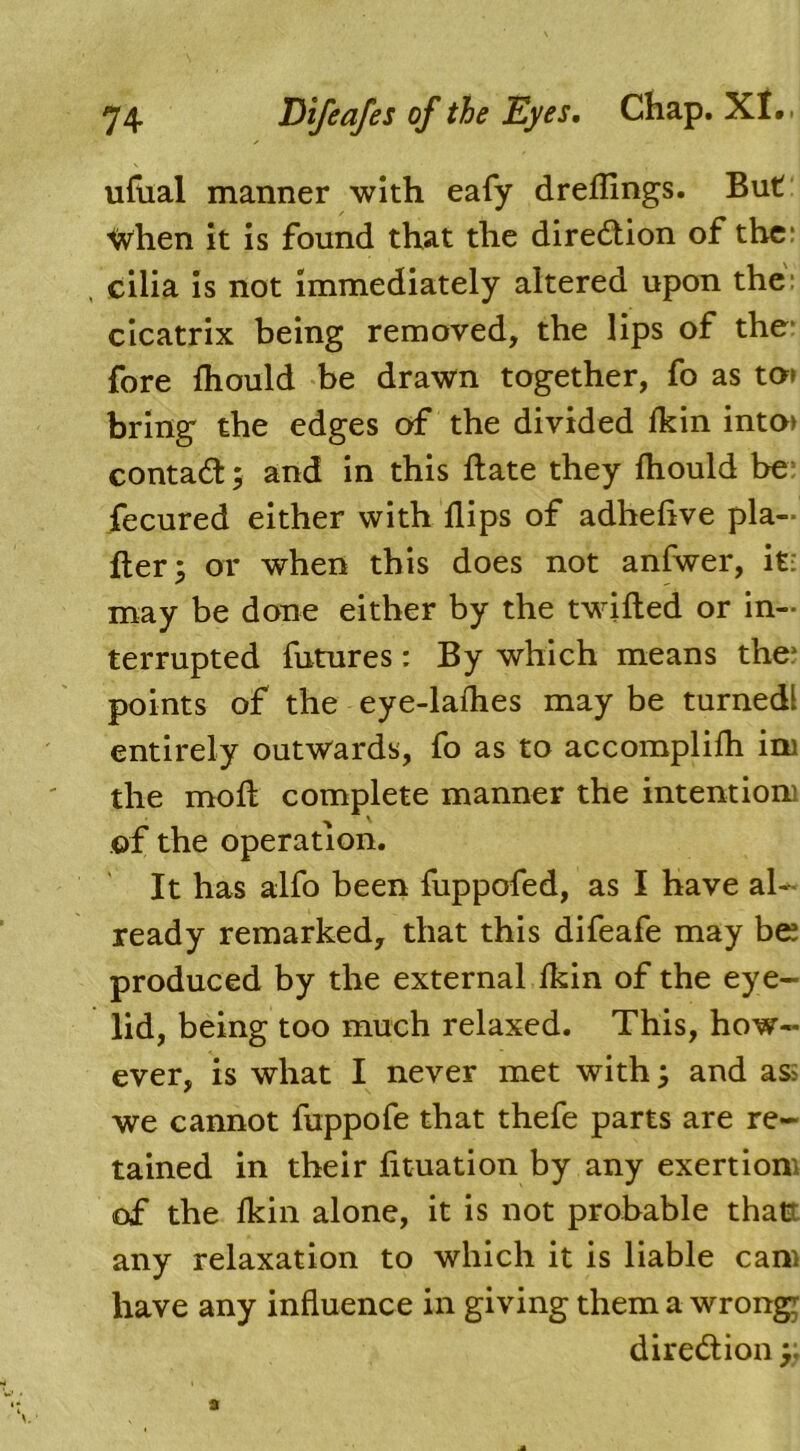 ufual manner with eafy dreflings. But When it is found that the direction of the: cilia is not immediately altered upon the cicatrix being removed, the lips of the fore Ihould be drawn together, fo as to> bring the edges of the divided Ikin into> contact; and in this Bate they fliould be fecured either with flips of adheflve pla- fler; or when this does not anfwer, it: may be done either by the twilled or in- terrupted futures: By which means the* points of the eye-laflies may be turnedl entirely outwards, fo as to accomplifli ini the mofl: complete manner the intentiom of the operation. It has alfo been fuppofed, as I have al- ready remarked, that this difeafe may be produced by the external fkin of the eye- lid, being too much relaxed. This, how- ever, is what I never met with; and as: we cannot fuppofe that thefe parts are re- tained in their fituation by any exertion of the Ikin alone, it is not probable that: any relaxation to which it is liable cam have any influence in giving them a wrong! direction;;