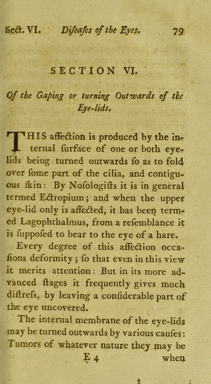 Of the Gaping or turning Outwards of the Eye-lids. HIS affedion is produced by the in- ternal furface of one or both eye- lids being , turned outwards fo as to fold over fome part of the cilia, and contigu- ous ikin: By Nofologifts it is in general termed Edropium; and when the upper eye-lid only is affeded, it has been term- ed Lagophthalmus, from a refemblance it is fuppofed to bear to the eye of a hare. Every degree of this affedion occa- lions deformity ; fo that even in this view it merits attention: But in its more ad- vanced ftages it frequently gives much diftrefs, by leaving a conliderable part of the eye uncovered. i / * The internal membrane of the eye-lids may be turned outwards by various caufes: Tumors of whatever nature they may be SECTION VI. J whei> s j