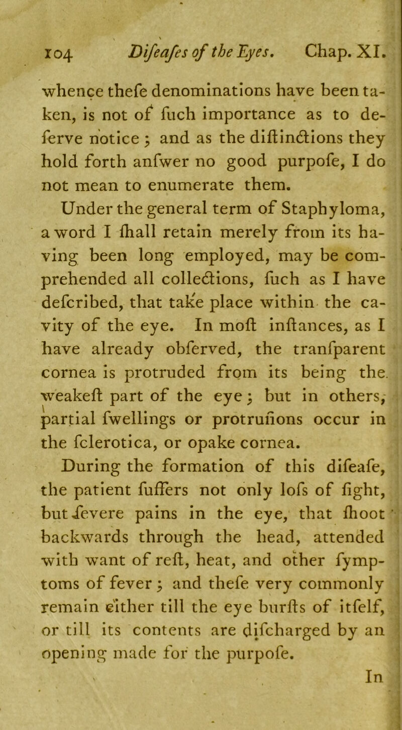 whence thefe denominations have been ta- ken, is not of fuch importance as to de- ferve notice 3 and as the diftindlions they hold forth anfwer no good purpofe, I do not mean to enumerate them. Under the general term of Staphyloma, a word I lhall retain merely from its ha- ving been long employed, may be com- prehended all colle&ions, fuch as I have defcribed, that take place within the ca- vity of the eye. In moft inftances, as I have already obferved, the tranfparent cornea is protruded from its being the. weakeft part of the eye 3 but in others, partial fwellings or protrufions occur in the fclerotica, or opake cornea. During the formation of this difeafe, the patient buffers not only lofs of light, butievere pains in the eye, that Ihoot backwards through the head, attended with want of reft, heat, and other fymp- toms of fever 3 and thefe very commonly remain either till the eye burfts of itfelf, or till its contents are discharged by an opening made for the purpofe. In