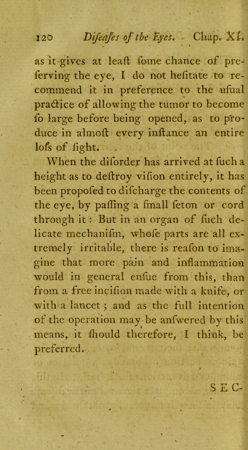 m v \ as it-gives at leaft fome chance of pre- ferving the eye, I do not hefitate to re- commend it in preference to the ufual practice of allowing the tumor to become fo large before being opened, as to pro- duce in almofl every inftance an entire lofs of fight. When the diforder has arrived atfucha height as to deftroy vifion entirely, it has been propofed to difcnarge the contents of the eye, by palling a fmall feton or cord through it: But in an organ of fuch de- licate mechanifm, whofe parts are all ex- i tremely irritable, there is reafon to ima- gine that more pain and inflammation would in general enfue from this, than from a free incilion made with a knife, or with a lancet; and as the full intention of the operation may be anfwered by this means, it fliould therefore, I think, be preferred.