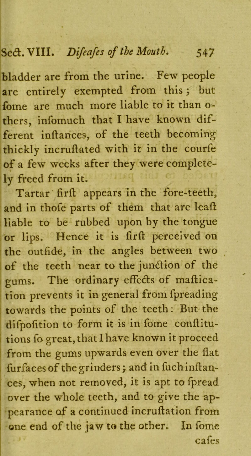 bladder are from the urine. Few people are entirely exempted from this 5 but fome are much more liable to it than o- thers, infomucli that I have known dif- ferent inftances, of the teeth becoming thickly incruftated with it in the courfe of a few weeks after they were complete- ly freed from it. Tartar firfl appears in the fore-teeth, and in thofe parts of them that are leaft liable to be rubbed upon by the tongue or lips. Hence it is firft perceived on the outfide, in the angles between two of the teeth near to the junction of the gums. The ordinary effeds of maftica- tion prevents it in general from fpreading towards the points of the teeth: But the difpofition to form it is in fome conftitu- tions fo great, that I have known it proceed from the gums upwards even over the flat furfaces of the grinders > and in fuch inftan- ces, when not removed, it is apt to fpread over the whole teeth, and to give the ap- pearance of a continued incruftation from ; one end of the jaw to the other. In fome cafes