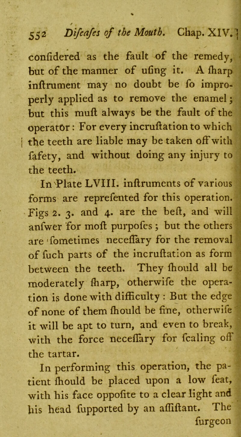 confidered as the fault of the remedy, but of the manner of ufing it. A ftiarp inftrument may no doubt be fo impro- perly applied as to remove the enamel; but this muft always be the fault of the operator: For every incruftation to which j the teeth are liable may be taken off with fafety, and without doing any injury to the teeth. In Plate LVIII. inflruments of various forms are reprefented for this operation. Figs 2. 3. and 4. are the bed, and will anfwer for moll purpofes; but the others are 'fometimes neceffary for the removal of fuch parts of the incruftation as form between the teeth. They fhould all be moderately ftiarp, otherwife the opera- tion is done with difficulty : But the edge of none of them fhould be fine, otherwife it will be apt to turn, and even to break, with the force neceffary for fcaling off the tartar. In performing this operation, the pa- tient fhould be placed upon a low feat, with his face oppofite to a clear light and his head fupported by an afliftant. The furgeon