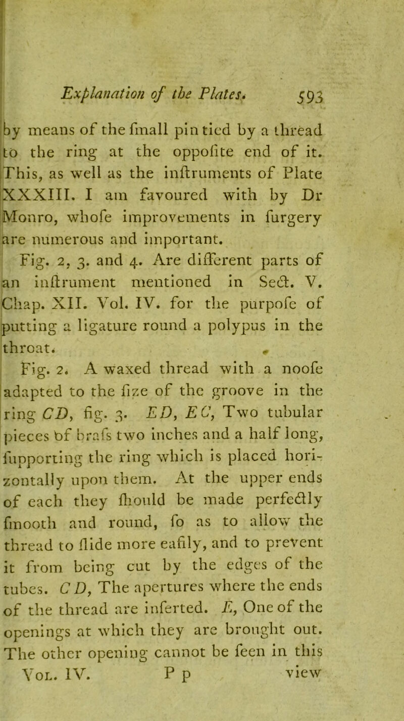 by means of thefmall pin tied by a thread to the ring at the oppofite end of it. iThis, as well as the inflruments of Plate XXXIII. I am favoured with by Dr Monro, whofe improvements in furgery are numerous and important. Fig. 2. 3. and 4. Are different parts of an infirument mentioned in Sect. V. Chap. XII. Vol. IV. for the purpofc of putting a ligature round a polypus in the throat* , Fig. 2. A waxed thread with a noofe adapted to the fize of the groove in the ring CD, fig. 3. ED, EC, Two tubular pieces bf brafs two inches and a half long, {importing the ring which is placed hori- zontally upon them. At the upper ends of each they fhould be made perfe&ly fmooth and round, fo as to allow the thread to Hide more eafily, and to prevent it from being cut by the edges of the tubes. C D, The apertures where the ends of the thread are inferted. E, One of the openings at which they are brought out. The other opening cannot be feen in this Vol. IV. P p view