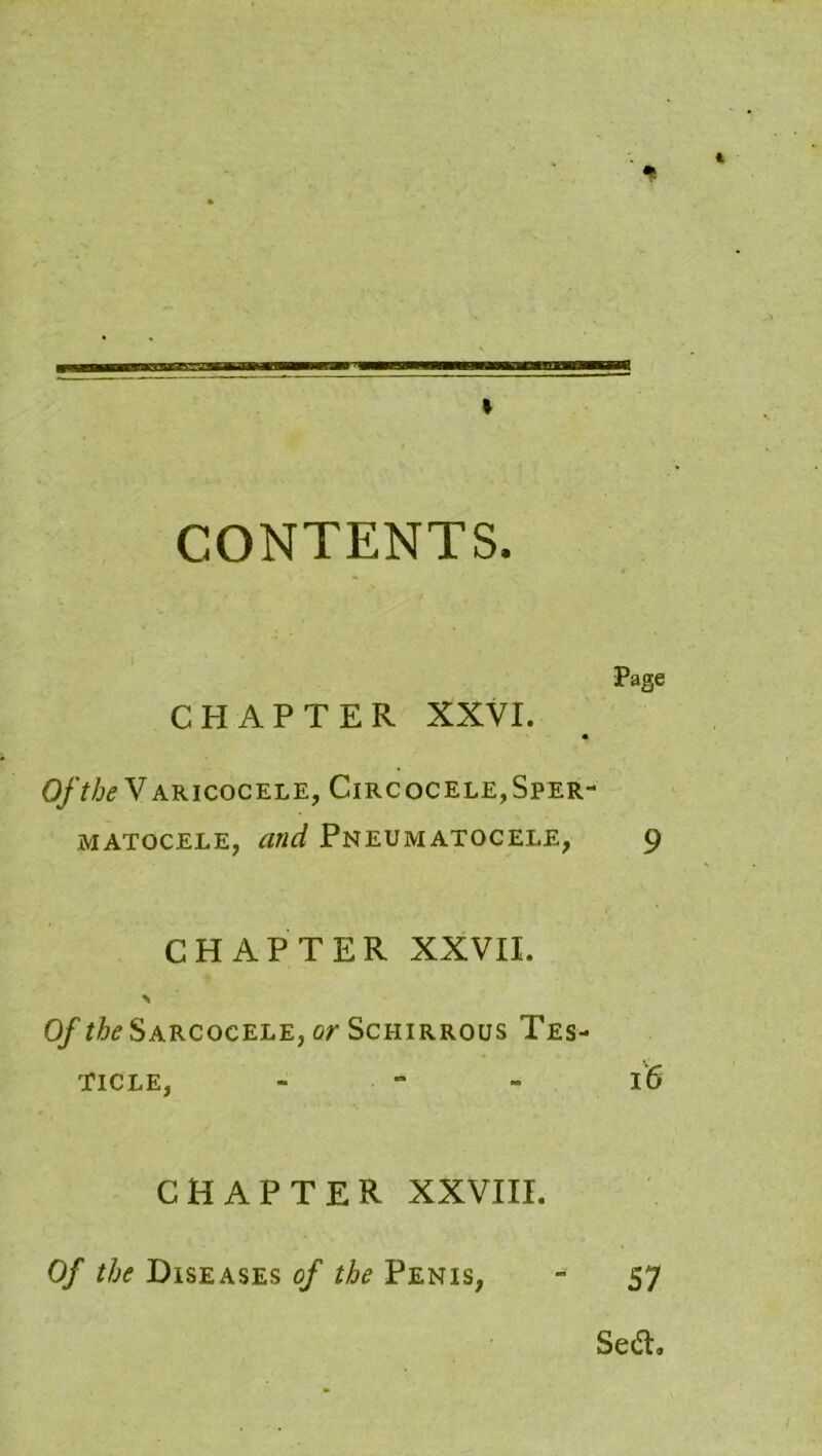 * CONTENTS. Page CHAPTER XXVI. Of the Varicocele, Circocele,Sper- matocele, and Pneumatocele, 9 CHAPTER XXVII. % O/^Sarcocele, or Schirrous Tes- ticle, - 16 CHAPTER XXVIII. Of the Diseases of the Penis, 57 Sedh