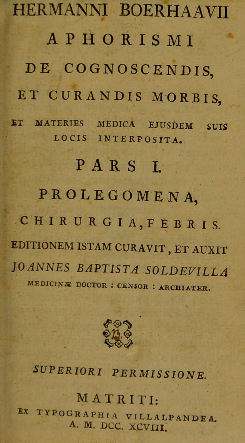 HERMANNI BOERHAAVII A P H O R I S M I DE COGNOSCENDIS, ET CURANDIS MORBIS, ET MATERIES MEDICA EJUSDEM SUIS LOCIS INTERPOSITA. PARS I. PROLEGOMENA, CHIRURGIA,FEBRIS. EDITIONEM ISTAM CURAVIT , ET AUXIT JOANNES BAPTISTA SOLDEVILLA medicinje doctor : censor : archiater. SUPERIORI PERMISSIONE. MATRITI: Ex typographia villalpandea.