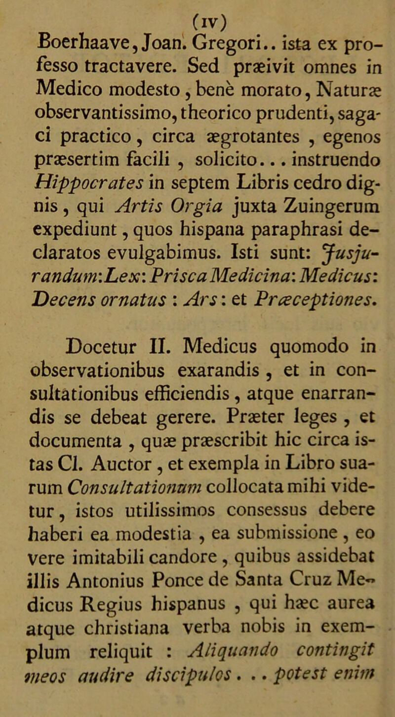 Boerhaave, Joan. Gregori.. ista ex pro- fesso tractavere. Sed praeivit omnes in Medico modesto , bene morato, Naturae observantissimo, theorico prudenti, saga- ci practico, circa aegrotantes , egenos praesertim facili , solicito... instruendo Hippocrates in septem Libris cedro dig- nis , qui Artis Orgia juxta Zuingerum expediunt, quos hispana paraphrasi de- claratos evulgabimus. Isti sunt: Jusju- randum:Lex: PriscaMedicina: Medicus: Decens ornatus : Ars: et Prceceptiones. Docetur II. Medicus quomodo in observationibus exarandis , et in con- sultationibus efficiendis, atque enarran- dis se debeat gerere. Praeter leges , et documenta , quae praescribit hic circa is- tas Cl. Auctor, et exempla in Libro sua- rum Consultationum collocata mihi vide- tur , istos utilissimos consessus debere haberi ea modestia , ea submissione , eo vere imitabili candore , quibus assidebat illis Antonius Ponce de Santa Cruz Me- dicus Regius hispanus , qui haec aurea atque Christiana verba nobis in exem- plum reliquit : Aliquando contingit meos audire discipulos. .. potest enim