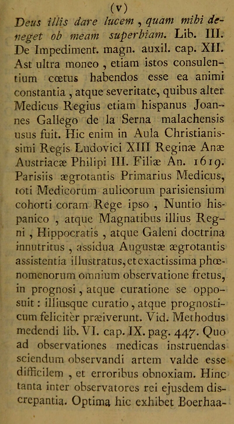 Deus illis dare lucem , quam mihi de- neget oh meam superbiam. Lib. III. De Impediment. magn. auxil. cap. XII. Ast ultra moneo , etiam istos consulen- tium ccetus habendos esse ea animi constantia , atque severitate, quibus alter Medicus Regius etiam hispanus Joan- nes Gallego de la Serna malachensis usus fuit. Hic enim in Aula Christianis- simi Regis Ludovici XIII Reginae Anae Austriacae Philipi III. Filiae An. 1619. Parisiis aegrotantis Primarius Medicus, toti Medicorum aulicorum parisiensium cohorti coram Rege ipso , Nuntio his- panico , atque Magnatibus illius Reg- ni , Hippocratis , atque Galeni doctrina innutritus , assidua Augustae aegrotantis assistentia illustratus,etexactissima phce- nomenorum omnium observatione fretus, in prognosi, atque curatione se oppo- suit : illiusque curatio, atque prognosti- cum feliciter praeiverunt. Vid. Methodus medendi lib. VI. cap. IX. pag. 44^. Quo ad observationes medicas instruendas sciendum observandi artem valde esse difficilem , et erroribus obnoxiam. Hinc tanta inter observatores rei ejusdem dis- crepantia. Optima hic exhibet Boerhaa-