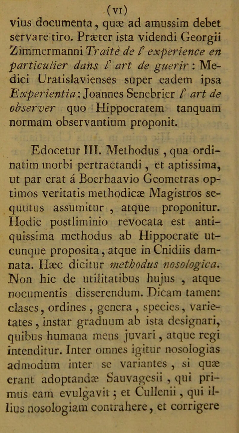 vius documenta, quae ad amussim debet servare tiro. Praeter ista videndi Georgii Zimmermanni Traite de f experience en particulier dans £ art de guerir : Me- dici Uratislavienses super eadem ipsa Experientia: Joannes Senebrier t art de observer quo Hippocratem tanquam normam observantium proponit. Edocetur III. Methodus , qua ordi- natim morbi pertractandi, et aptissima, ut par erat a Boerhaavio Geometras op- timos veritatis methodicae Magistros se- quutus assumitur , atque proponitur. Hodie postliminio revocata est anti- quissima methodus ab Hippocrate ut- cunque proposita, atque in Cnidiis dam- nata. Haec dicitur methodus nosologica. Non hic de utilitatibus hujus , atque nocumentis disserendum. Dicam tamen: clases, ordines , genera , species, varie- tates , instar graduum ab ista designari, quibus humana mens juvari, atque regi intenditur. Inter omnes igitur nosologias admodum inter se variantes , si quae erant adoptandae Sauvagesii , qui pri- mus eam evulgavit 5 et Cullenii, qui il- lius nosologiam contrahere, et corrigere