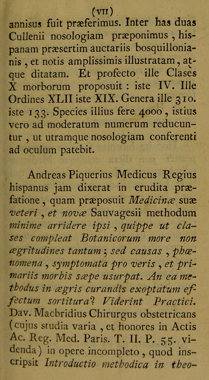 annisus fuit praeferimus. Inter has duas Cullenii nosologiam praeponimus , his- panam praesertim auctariis bosquillonia- nis , et notis amplissimis illustratam, at- que ditatam. Et profecto ille Clases X morborum proposuit : iste IV. Ille Ordines XLII iste XIX. Genera ille 310. iste 133. Species illius fere 4000, istius vero ad moderatum numerum reducun- tur , ut utramque nosologiam conferenti ad oculum patebit. Andreas Piquerius Medicus Regius hispanus jam dixerat in erudita prae- fatione , quam praeposuit Medicina; suae veteri , et nova Sauvagesii methodum minime arridere ipsi , quippe ut cla- ses compleat Botanicorum more non aegritudines tantum 5 sed causas , phae- nomena , symptomata pro veris , et pri- mariis morbis saepe usurpat. An ea me- thodus in aegris curandis exoptatum ef- fectum sortitur<2? Viderint Practici. Dav. Macbridius Chirurgus obstetricans (cujus studia varia , et honores in Actis Ac. Reg. Med. Paris. T. II. P. 55. vi- denda) in opere incompleto , quod ins- cripsit Introductio methodica in theo-
