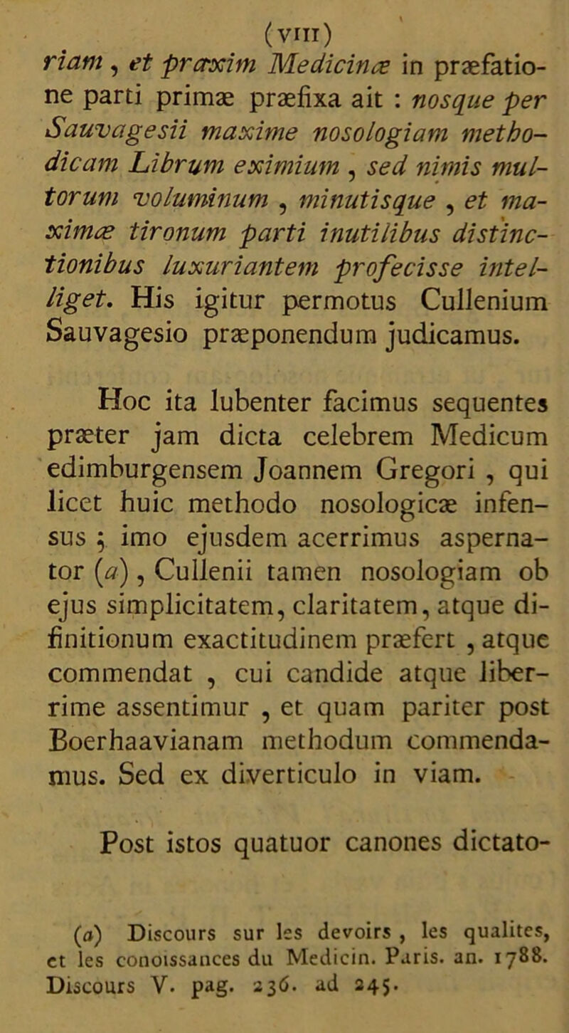 (Vrn) riam , et prctxim Medicinas in praefatio- ne parti primae praefixa ait : nosque per Sauvagesii maxime nosologiam metho- dicam Librum eximium , sed nimis mul- torum 'voluminum , minutis que , et ma- ximae tironum parti inutilibus distinc- tionibus luxuriantem profecisse intel- liget. His igitur permotus Cullenium Sauvagesio praeponendum judicamus. Hoc ita lubenter facimus sequentes praeter jam dicta celebrem Medicum edimburgensem Joannem Gregori , qui licet huic methodo nosologicae infen- sus ; imo ejusdem acerrimus asperna- tor [a) , Cullenii tamen nosologiam ob ejus simplicitatem, claritatem, atque di- finitionum exactitudinem praefert , atque commendat , cui candide atque liber- rime assentimur , et quam pariter post Boerhaavianam methodum commenda- mus. Sed ex diverticulo in viam. Post istos quatuor canones dictato- (o) Discours sur les devoirs , les qualites, ct les conoissances du Medicin. Paris, an. 1788. Discours V. pag. 236. ad 245.