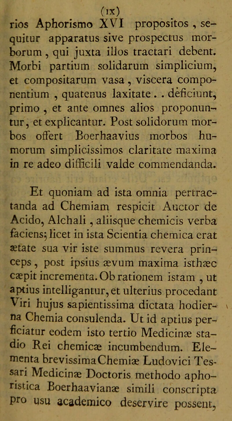 rios Aphorismo XVI propositos , se- quitur apparatus sive prospectus mor- borum , qui juxta illos tractari debent. Morbi partium solidarum simplicium, et compositarum vasa, viscera compo- nentium , quatenus laxitate . . deficiunt, primo , et ante omnes alios proponun- tur, et explicantur. Post solidorum mor- bos offert Boerhaavius morbos hu- morum simplicissimos claritate maxima in re adeo difficili valde commendanda. Et quoniam ad ista omnia pertrac- tanda ad Chemiam respicit Auctor de Acido, Alchali, aliisque chemicis verba faciens} licet in ista Scientia chemica erat xtate sua vir iste summus revera prin- ceps, post ipsius aevum maxima isthaec caepit incrementa. Ob rationem istam , ut aptius intelligantur,et ulterius procedant Viri hujus sapientissima dictata hodier- na Chemia consulenda. Ut id aptius per- ficiatur eodem isto tertio Medicinae sta- dio Rei chemicae incumbendum. Ele- menta brevissimaChemiae Ludovici Tes- sari Medicinae Doctoris methodo apho- ristica Boerhaavianae simili conscripta pro usu academico deservire possent,