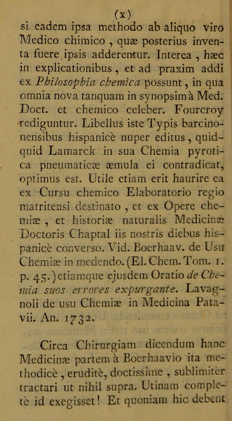 si eadem ipsa methodo ab aliquo viro Medico chimico , quae posterius inven- ta fuere ipsis adderentur. Interea , haec in explicationibus, et ad praxim addi ex Philosophia chemica possunt, in qua omnia nova tanquam in synopsima Med. Doct. et chemico celeber. Fourcroy -rediguntur. Libellus iste Typis barcino- nensibus hispanice nuper editus, quid- quid Lamarck in sua Chemia pyroti- ca pneumaticae aemula ei contradicat, optimus est. Utile etiam erit haurire ea ex Cursu chemico Elaboratorio regio matritensi destinato , et ex Opere che- miae , et historiae naturalis Medicinae Doctoris Chaptal iis nostris diebus his- panice converso. Vid. Boerhaav. de Usu Chemiae in medendo. (EI. Chem. Tom. i. p. 45.)etiamque ejusdem Oratio de Che- mia suos errores expurgante. Lavag- noli de usu Chemiae in Medicina Pata- vii. An. 1^32. Circa Chirurgiam dicendum hanc Medicinae partem a Boerhaavio ita me- thodice , erudite, doctissime , sublimiter tractari ut nihil supra. Utinam comple- te id exegisset! Et quoniam hic debent