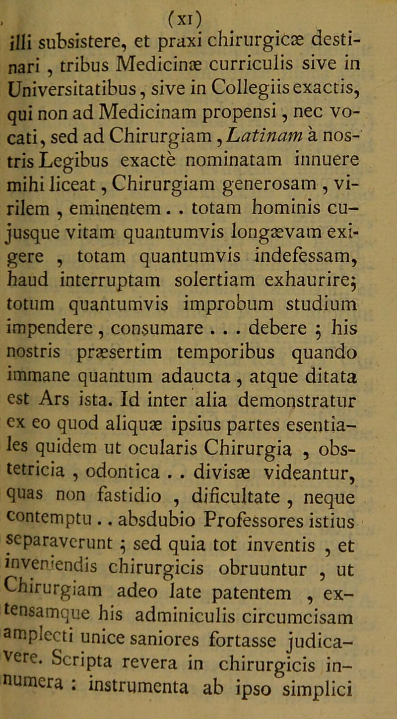 illi subsistere, et praxi chirurgica desti- nari , tribus Medicinae curriculis sive in Universitatibus, sive in Collegiis exactis, qui non ad Medicinam propensi, nec vo- cati, sed ad Chirurgiam , Latinam a nos- tris Legibus exacte nominatam innuere mihi liceat, Chirurgiam generosam , vi- rilem , eminentem. . totam hominis cu- jusque vitam quantumvis longaevam exi- gere , totam quantumvis indefessam, haud interruptam solertiam exhaurire; totum quantumvis improbum studium impendere, consumare . . . debere ; his nostris praesertim temporibus quando immane quantum adaucta , atque ditata est Ars ista. Id inter alia demonstratur ex eo quod aliquae ipsius partes esentia- les quidem ut ocularis Chirurgia , obs- tetricia , odontica . . divisae videantur, quas non fastidio , dificultate , neque contemptu .. absdubio Frofessores istius separaverunt ; sed quia tot inventis , et inveniendis chirurgicis obruuntur , ut Chirurgiam adeo late patentem , ex- tensamque his adminiculis circumcisam amplecti unice saniores fortasse judica- vere. Scripta revera in chirurgicis in- numera : instrumenta ab ipso simplici