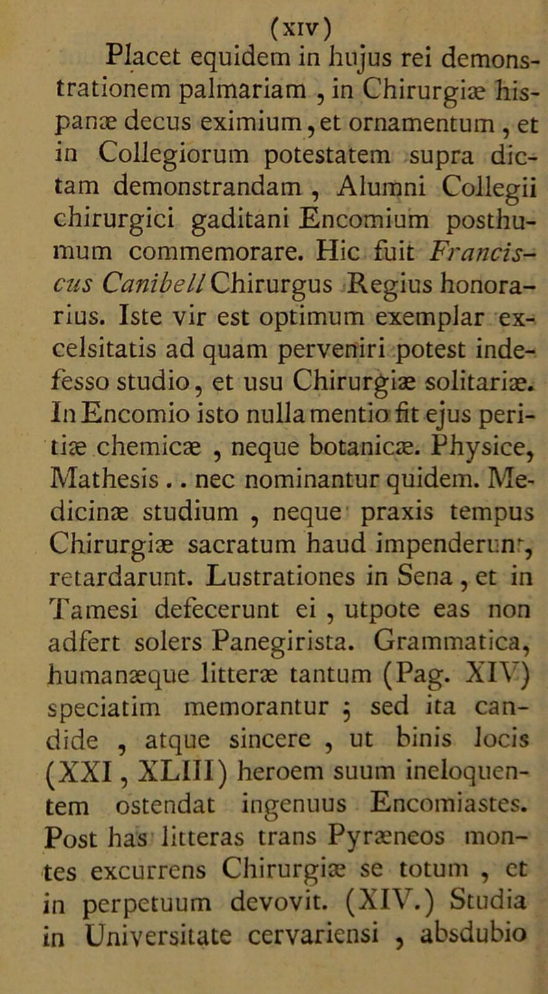 Placet equidem in hujus rei demons- trationem palmariam , in Chirurgice his- pance decus eximium, et ornamentum , et in Collegiorum potestatem supra dic- tam demonstrandam , Alumni Collegii chirurgici gaditani Encomium posthu- mum commemorare. Hic fuit Francis- cus Canibell Chirurgus Regius honora- rius. Iste vir est optimum exemplar ex- celsitatis ad quam perveniri potest inde- fesso studio, et usu Chirurgiae solitariae. InEncomio isto nulla mentio fit ejus peri- tiae chemicae , neque botanicae. Physice, Mathesis .. nec nominantur quidem. Me- dicinae studium , neque praxis tempus Chirurgiae sacratum haud impenderim-, retardarunt. Lustrationes in Sena , et in Tamesi defecerunt ei , utpote eas non adfert solers Panegirista. Grammatica, humanaeque litterae tantum (Pag. XIV) speciatim memorantur , sed ita can- dide , atque sincere , ut binis Jocis (XXI, XLIII) heroem suum ineloquen- tem ostendat ingenuus Encomiastes. Post has litteras trans Pyraeneos mon- tes excurrens Chirurgiae se totum , et in perpetuum devovit. (XIV.) Studia in Universitate cervariensi , absdubio