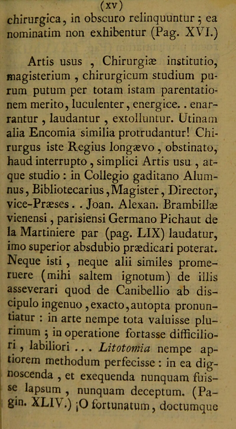 chirurgica, in obscuro relinquuntur 5 ea nominatim non exhibentur (Pag. XVI.) Artis usus , Chirurgiae institutio, magisterium , chirurgicum studium pu- rum putum per totam istam parentatio- nem merito, luculenter, energice.. enar- rantur , laudantur , extolluntur. Utinam alia Encomia similia protrudantur! Chi- rurgus iste Regius longaevo , obstinato, haud interrupto , simplici Artis usu , at- que studio : in Collegio gaditano Alum- nus, Bibliotecarius, Magister, Director, vice-Praeses . . Joan. Alexan. Brambillae vienensi, parisiensi Germano Pichaut de la Martiniere par (pag. LIX) laudatur, imo superior absdubio praedicari poterat. Neque isti , neque alii similes prome- ruere (mihi saltem ignotum) de illis asseverari quod de Canibellio ab dis- cipulo ingenuo ,exacto,autopta pronun- tiatur : in arte nempe tota valuisse plu- rimum j in operatione fortasse difficilio- ri , labiliori .. . Litotomia nempe ap- tiorem methodum perfecisse : in ea dig- noscenda , et exequenda nunquam fuis- se lapsum , nunquam deceptum. (Pa- gm. XLIV.) jO fortunatum, doctumque