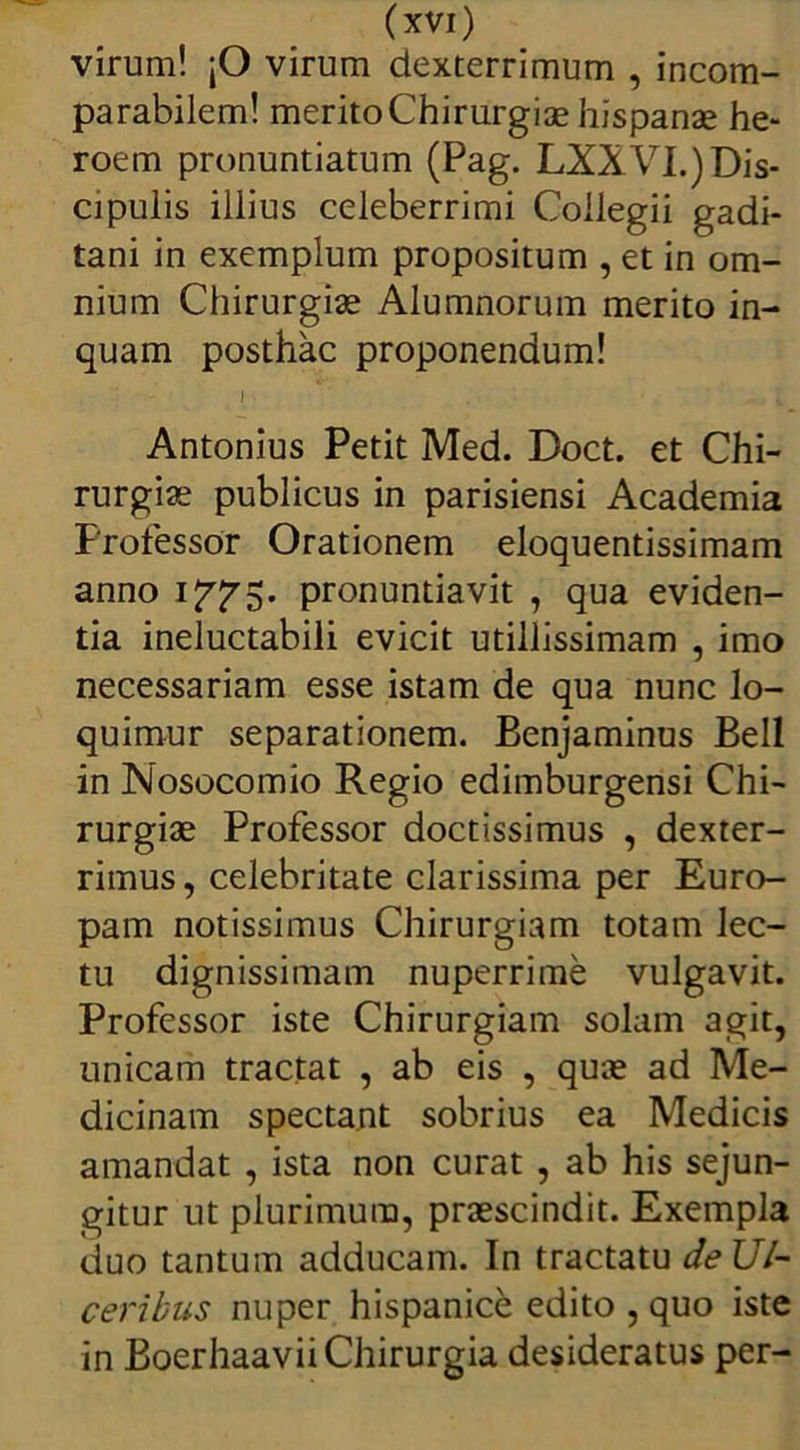 virum! jO virum dexterrimum , incom- parabilem! merito Chirurgiae hispanae he- roem pronuntiatum (Pag. LXXVI.) Dis- cipulis illius celeberrimi Collegii gadi- tani in exemplum propositum , et in om- nium Chirurgiae Alumnorum merito in- quam posthac proponendum! I . - i Antonius Petit Med. Doct. et Chi- rurgiae publicus in parisiensi Academia Professor Orationem eloquentissimam anno 1775. pronuntiavit , qua eviden- tia ineluctabili evicit utillissimam , imo necessariam esse istam de qua nunc lo- quimur separationem. Benjaminus Bell in Nosocomio Regio edimburgensi Chi- rurgiae Professor doctissimus , dexter- rimus , celebritate clarissima per Euro- pam notissimus Chirurgiam totam lec- tu dignissimam nuperrime vulgavit. Professor iste Chirurgiam solam agit, unicam tractat , ab eis , quae ad Me- dicinam spectant sobrius ea Medicis amandat , ista non curat , ab his sejun- gitur ut plurimum, praescindit. Exempla duo tantum adducam. In tractatu deUl- ceribus nuper hispanice edito , quo iste in Boerhaavii Chirurgia desideratus per-