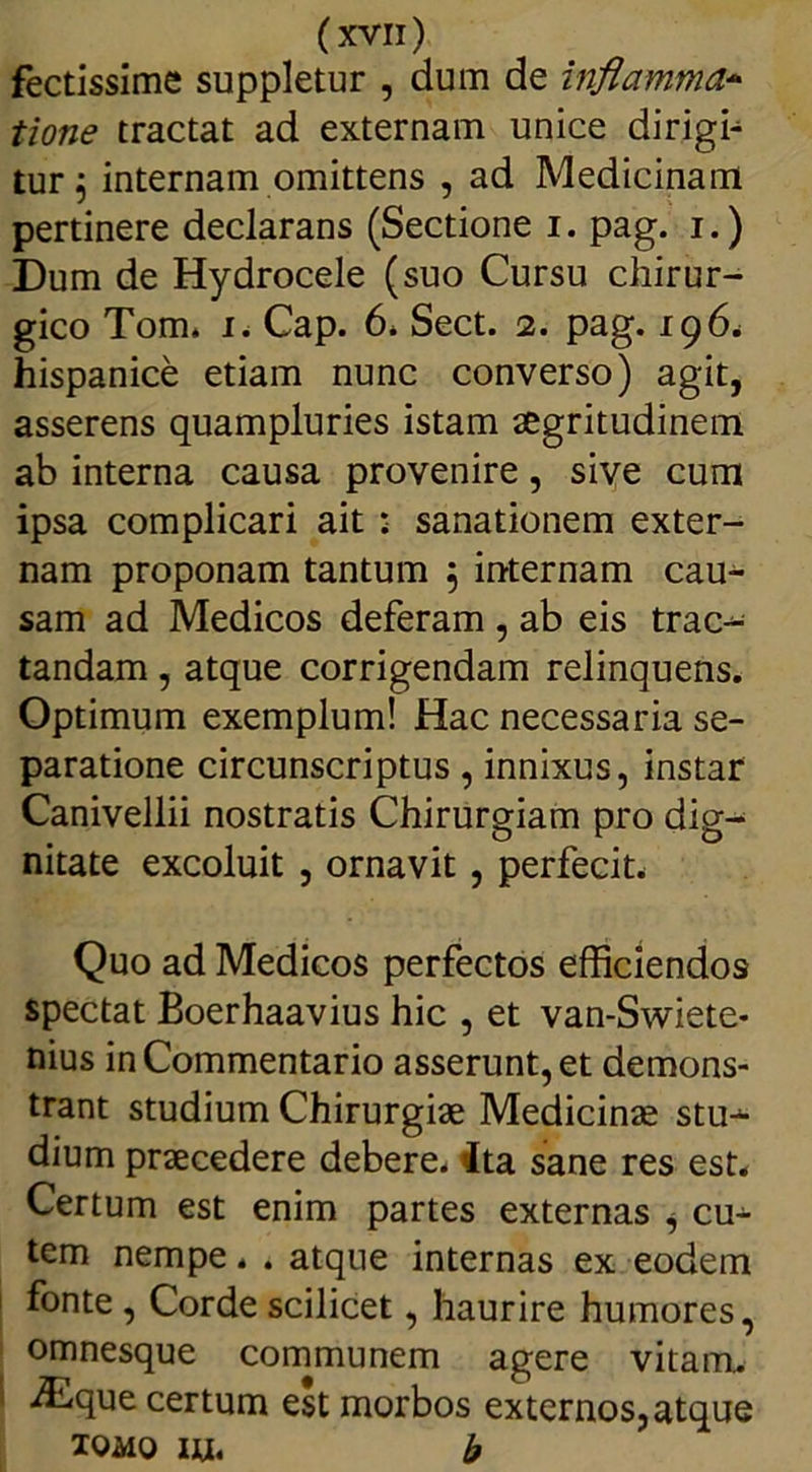 fectissime suppletur , dum de inflamma- tione tractat ad externam unice dirigi- tur , internam omittens , ad Medicinam pertinere declarans (Sectione i. pag. i.) Dum de Hydrocele (suo Cursu chirur- gico Tom. i. Cap. 6. Sect. 2. pag. 196. hispanice etiam nunc converso) agit, asserens quampluries istam aegritudinem ab interna causa provenire, sive cum ipsa complicari ait : sanationem exter- nam proponam tantum 5 internam cau- sam ad Medicos deferam , ab eis trac- tandam , atque corrigendam relinquens. Optimum exemplum! Hac necessaria se- paratione circunscriptus, innixus, instar Canivellii nostratis Chirurgiam pro dig- nitate excoluit , ornavit , perfecit. Quo ad Medicos perfectos efficiendos spectat Boerhaavius hic , et van-Swiete- nius in Commentario asserunt, et demons- trant studium Chirurgiae Medicinae stu^- dium praecedere debere, ita sane res est. Certum est enim partes externas i cu- tem nempe. . atque internas ex eodem fonte , Corde scilicet, haurire humores, omnesque communem agere vitam. iEque certum est morbos externos, atque tomo iu. b
