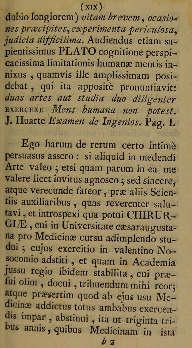 (xnc) dubio longiorem) vitam brevem, ocasio- nes praecipites^ experimenta periculosa, judicia difftcilima. Audiendus etiam sa- pientissimus PLATO cognitione perspi- cacissima limitationis humanae mentis in- nixus , quamvis ille amplissimam posi- debat , qui ita apposite pronuntiavit: duas artes aut studia duo diligenter exercere Mens humana non potest. J. Huarte Uxamert de Ingenios. Pag. I. Ego harum de rerum certo intime persuasus assero : si aliquid in medendi Arte valeo 5 etsi quam parum in ea me valere licet invitus agnosco; sed sincere, atque verecunde fateor, prae aliis Scien- tiis auxiliaribus , quas reverenter salu- tavi , et introspexi qua potui CHIRUR- GIAE , cui in Universitate caesaraugusta- na pro Medicinae cursu adimplendo stu- dui $ cujus exercitio in valentino No- socomio adstiti , et quam in Academia jussu regio ibidem stabilita, cui pne- fui olim , docui, tribuendum mihi reor$ atque praesertim quod ab ejus usu Me- dicinae addictus totus ambabus exercen- dis impar , abstinui, ita ut triginta tri- us annis, quibus Medicinam in ista b 2