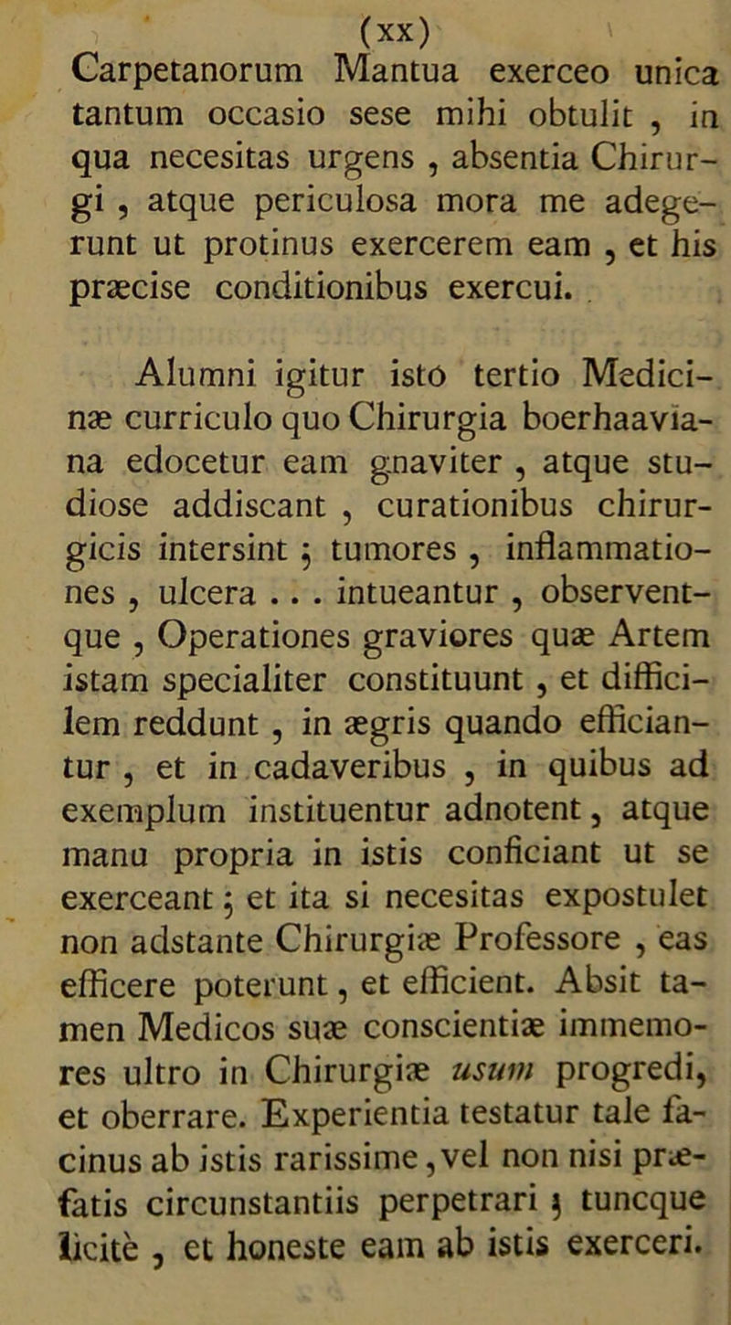 Carpetanorum Mantua exerceo unica tantum occasio sese mihi obtulit , in qua necesitas urgens , absentia Chirur- gi , atque periculosa mora me adege- runt ut protinus exercerem eam , et his praecise conditionibus exercui. Alumni igitur isto tertio Medici- nae curriculo quo Chirurgia boerhaavia- na edocetur eam gnaviter , atque stu- diose addiscant , curationibus chirur- gicis intersint j tumores , inflammatio- nes , ulcera .. . intueantur , observent- que , Operationes graviores quae Artem istam specialiter constituunt , et diffici- lem reddunt , in aegris quando effician- tur , et in cadaveribus , in quibus ad exemplum instituentur adnotent, atque manu propria in istis conficiant ut se exerceant ; et ita si necesitas expostulet non adstante Chirurgiae Professore , eas efficere poterunt, et efficient. Absit ta- men Medicos suae conscientiae immemo- res ultro in Chirurgiae usum progredi, et oberrare. Experientia testatur tale fa- cinus ab istis rarissime, vel non nisi prae- fatis circunstantiis perpetrari 3 tuncque licite , et honeste eam ab istis exerceri.