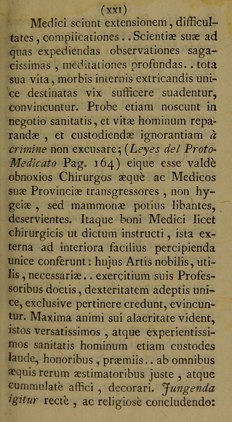 Medici sciunt extensionem, difficul- tates , complicationes .. Scientiae suae ad quas expediendas observationes saga- cissimas , meditationes profundas.. tota sua vita, morbis internis extricandis uni- ce destinatas vix sufficere suadentur, convincuntur. Probe etiam noscunt in negotio sanitatis, et vitae hominum repa- randae , et custodiendae ignorantiam a crimine non excusare} (Leyes dei Proto- Medicato Pag. 164) eique esse valde obnoxios Chirurgos aeque ac Medicos suae Provinciae transgressores , non hy- geiae, sed mammonae potius libantes, deservientes. Itaque boni Medici licet chirurgicis ut dictum instructi, ista ex- terna ad interiora facilius percipienda unice conferunt: hujus Artis nobilis, uti- lis , necessariae.. exercitium suis Profes- soribus doctis, dexteritatem adeptis uni- ce, exclusive pertinere credunt, evincun- tur. Maxima animi sui alacritate vident, istos versatissimos , atque experientissi- mos sanitatis hominum etiam custodes laude, honoribus , praemiis.. ab omnibus aequis rerum aestimatoribus juste , atque cummulate affici , decorari. Jungenda igitur recte , ac religiose concludendo: