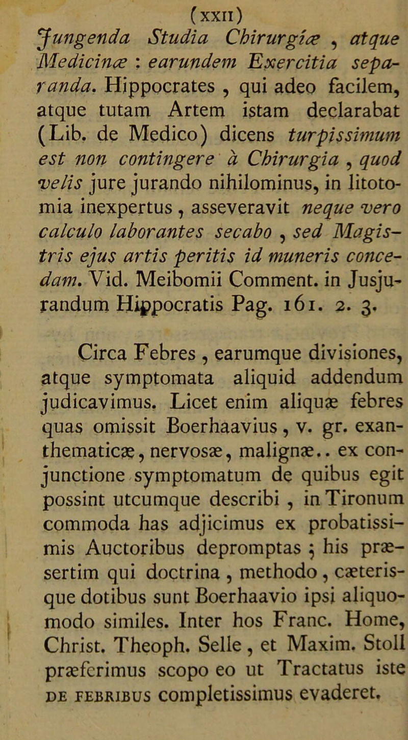 Jungenda Studia Chirurgice , atque Medicinae : earundeni Exercitia sepa- randa. Hippocrates , qui adeo facilem, atque tutam Artem istam declarabat (Lib. de Medico) dicens turpissimum est non contingere a Chirurgia , quod velis jure jurando nihilominus, in litoto- mia inexpertus , asseveravit neque vero calculo laborantes secabo , sed Magis- tris ejus artis peritis id muneris conce- dam. Vid. Meibomii Comment. in Jusju- randum Hippocratis Pag. 161. 2. 3. Circa Febres , earumque divisiones, atque symptomata aliquid addendum judicavimus. Licet enim aliquas febres quas omissit Boerhaavius, v. gr. exan- thematicas, nervosae, malignas., ex con- junctione symptomatum de quibus egit possint utcumque describi , in Tironum commoda has adjicimus ex probatissi- mis Auctoribus depromptas 5 his prae- sertim qui doctrina , methodo , caeteris- que dotibus sunt Boerhaavio ipsi aliquo- modo similes. Inter hos Franc. Home, Christ. Theoph. Selle, et Maxim. Stoll praeferimus scopo eo ut Tractatus iste de febribus completissimus evaderet.