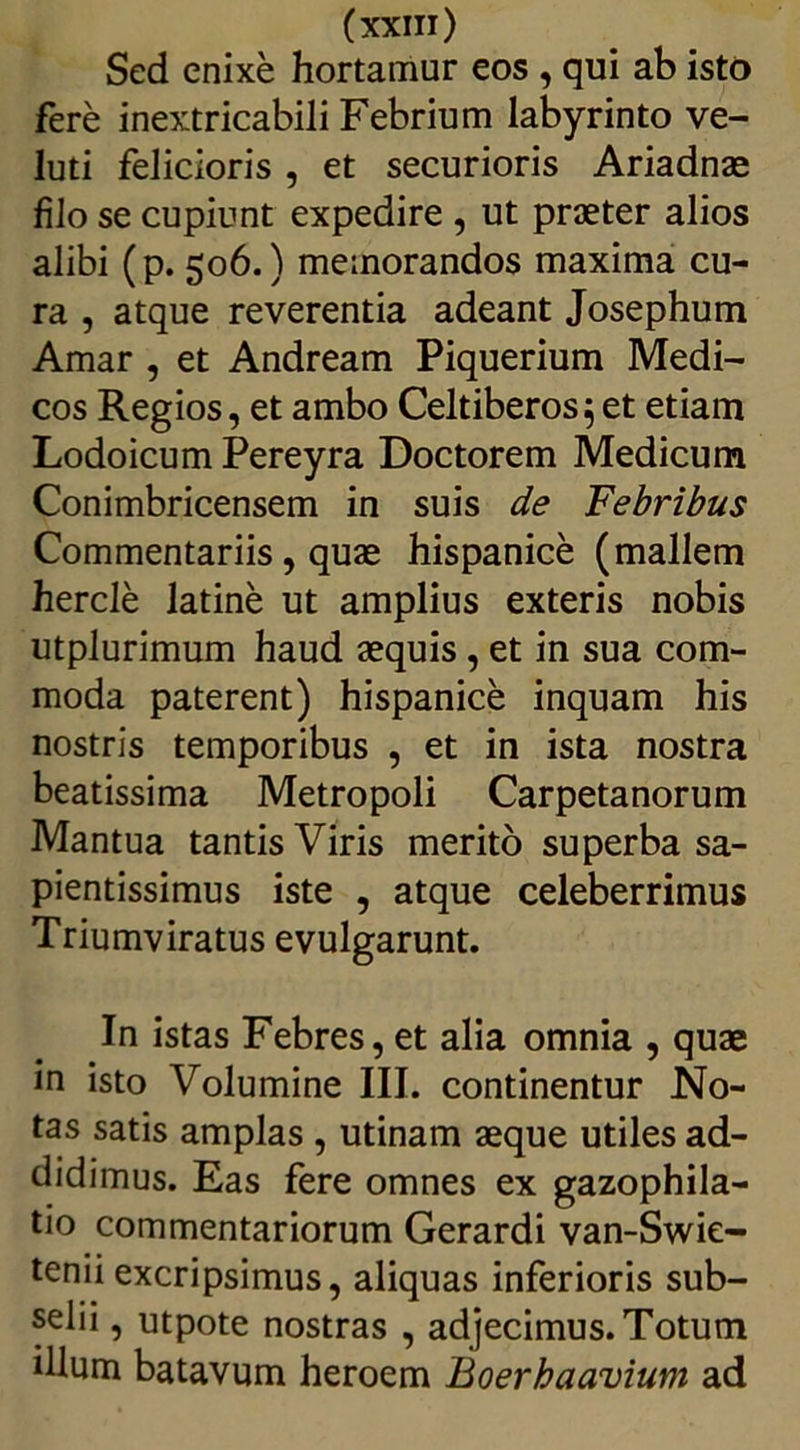 Sed enixe hortamur eos , qui ab isto fere inextricabili Febrium labyrinto ve- luti felicioris , et securioris Ariadnae filo se cupiunt expedire , ut praeter alios alibi (p. 506.) memorandos maxima cu- ra , atque reverentia adeant Josephum Amar , et Andream Piquerium Medi- cos Regios, et ambo Celtiberos 5 et etiam Lodoicum Pereyra Doctorem Medicum Conimbricensem in suis de Febribus Commentariis, quae hispanice (mallem hercie latine ut amplius exteris nobis utplurimum haud aequis , et in sua com- moda paterent) hispanice inquam his nostris temporibus , et in ista nostra beatissima Metropoli Carpetanorum Mantua tantis Viris merito superba sa- pientissimus iste , atque celeberrimus Triumviratus evulgarunt. In istas Febres, et alia omnia , quae in isto Volumine III. continentur No- tas satis amplas , utinam aeque utiles ad- didimus. Eas fere omnes ex gazophila- tio commentariorum Gerardi van-Swie- tenii excripsimus, aliquas inferioris sub- diu , utpote nostras , adjecimus. Totum illum batavum heroem Boerhaavium ad