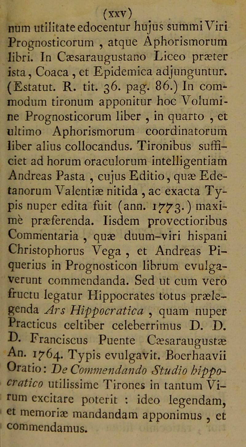 num utilitate edocentur hujus summi Viri Prognosticorum , atque Aphorismorum libri. In Caesaraugustano Liceo praeter ista, Coaca , et Epidemica adjunguntur. (Estatut. R. tit. 36. pag. 86.) In com- modum tironum apponitur hoc Volumi- ne Prognosticorum liber , in quarto , et ultimo Aphorismorum coordinatorum liber alius collocandus. Tironibus suffi- ciet ad horum oraculorum intelligentiam Andreas Pasta , cujus Editio, quae Ede- tanorum Valentiae nitida , ac exacta Ty- pis nuper edita fuit (ann. 1^3.) maxi- me praeferenda. Iisdem provectioribus Commentaria , quae duum-viri hispani Christophorus Vega , et Andreas Pi- querius in Prognosticon librum evulga- verunt commendanda. Sed ut cum vero fructu legatur Hippocrates totus praele- genda Ars Hippocratica , quam nuper Practicus celtiber celeberrimus D. D. ■O* Franciscus Puente Caesaraugustae An. 1^64. Typis evulgavit. Boerhaavii Oratio: T)e Commendando Studio hippo- cratico utilissime Tirones in tantum Vi- rum excitare poterit : ideo legendam, et memoriae mandandam apponimus , et commendamus.