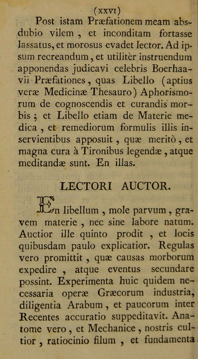 Post istam Praefationem meam abs- dubio vilem , et inconditam fortasse lassatus, et morosus evadet lector. Ad ip- sum recreandum, et utiliter instruendum apponendas judicavi celebris Boerhaa- vii Praefationes, quas Libello (aptius verae Medicinae Thesauro) Aphorismo- rum de cognoscendis et curandis mor- bis , et Libello etiam de Materie me- dica , et remediorum formulis illis in- servientibus apposuit , quae merito , et magna cura a Tironibus legendae , atque meditandae sunt. En illas. LECTORI AUCTOR. 32n libellum , mole parvum , gra- vem materie , nec sine labore natum. Auctior ille quinto prodit , et locis quibusdam paulo explicatior. Regulas vero promittit , quae causas morborum expedire , atque eventus secundare possint. Experimenta huic quidem ne- cessaria operae Graecorum industria, diligentia Arabum, et paucorum inter Recentes accuratio suppeditavit. Ana- tome vero , et Mechanice , nostris cul- tior j ratiocinio filum , et fundamenta