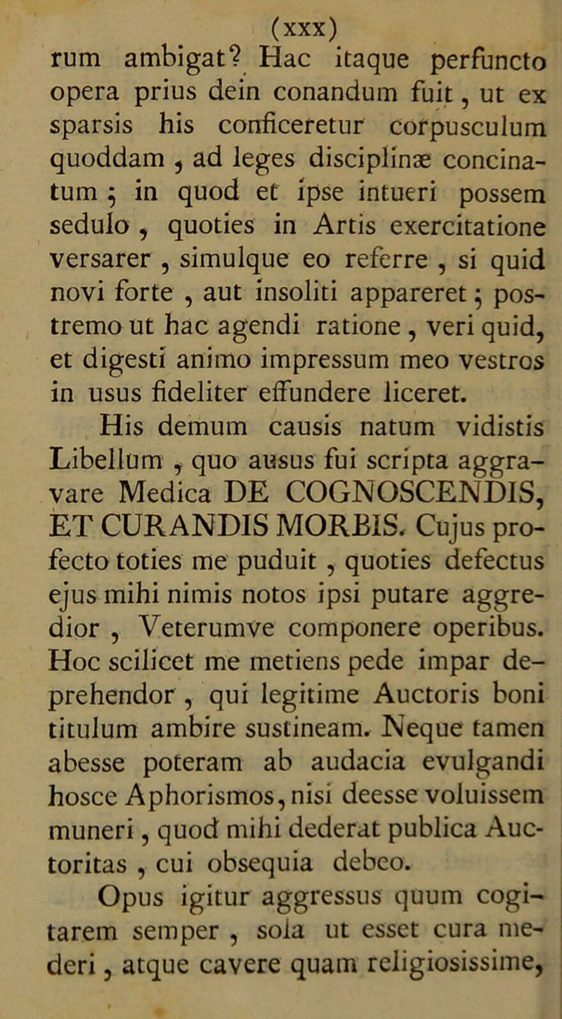 rum ambigat? Hac itaque perfuncto opera prius dein conandum fuit, ut ex sparsis his conficeretur corpusculum quoddam , ad leges disciplinae concina- tum 5 in quod et ipse intueri possem sedulo , quoties in Artis exercitatione versarer , simulque eo referre , si quid novi forte , aut insoliti appareret 5 pos- tremo ut hac agendi ratione , veri quid, et digesti animo impressum meo vestros in usus fideliter effundere liceret. His demum causis natum vidistis Libellum , quo ausus fui scripta aggra- vare Medica DE COGNOSCENDIS, ET CURANDIS MORBIS. Cujus pro- fecto toties me puduit , quoties defectus ejus mihi nimis notos ipsi putare aggre- dior , Veterumve componere operibus. Hoc scilicet me metiens pede impar de- prehendor , qui legitime Auctoris boni titulum ambire sustineam. Neque tamen abesse poteram ab audacia evulgandi hosce Aphorismos, nisi deesse voluissem muneri, quod mihi dederat publica Auc- toritas , cui obsequia debeo. Opus igitur aggressus quum cogi- tarem semper , sola ut esset cura me- deri , atque cavere quam religiosissime,