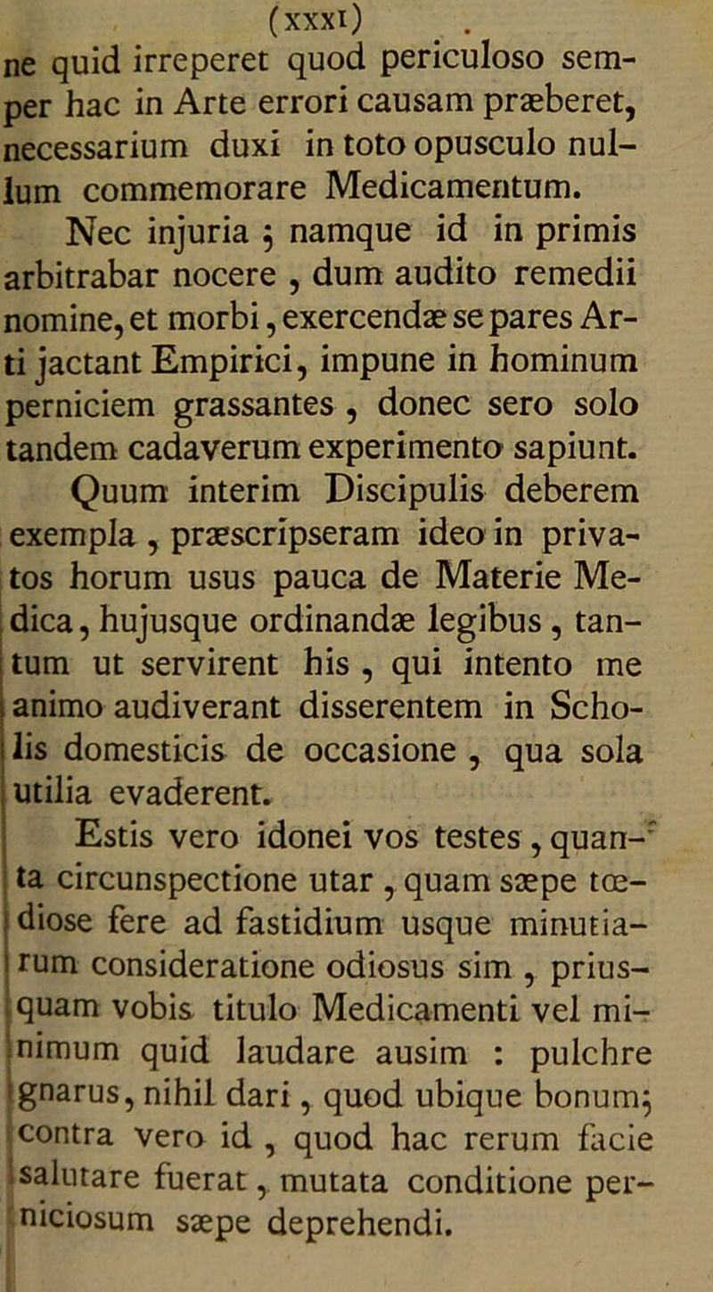 ne quid irreperet quod periculoso sem- per hac in Arte errori causam praeberet, necessarium duxi in toto opusculo nul- lum commemorare Medicamentum. Nec injuria ; namque id in primis arbitrabar nocere , dum audito remedii nomine, et morbi, exercendae se pares Ar- ti jactant Empirici, impune in hominum perniciem grassantes , donec sero solo tandem cadaverum experimento sapiunt. Quum interim Discipulis deberem exempla , praescripseram ideo in priva- tos horum usus pauca de Materie Me- dica , hujusque ordinandae legibus , tan- I tum ut servirent his , qui intento me animo audiverant disserentem in Scho- lis domesticis de occasione , qua sola utilia evaderent. Estis vero idonei vos testes , quan-r ta circunspectione utar , quam saepe toe- idiose fere ad fastidium usque minutia- i rum consideratione odiosus sim , prius- .quam vobis titulo Medicamenti vel mi- nimum quid laudare ausim : pulchre ignarus, nihil dari, quod ubique bonum} contra vero id , quod hac rerum facie salutare fuerat, mutata conditione per- niciosum saepe deprehendi.