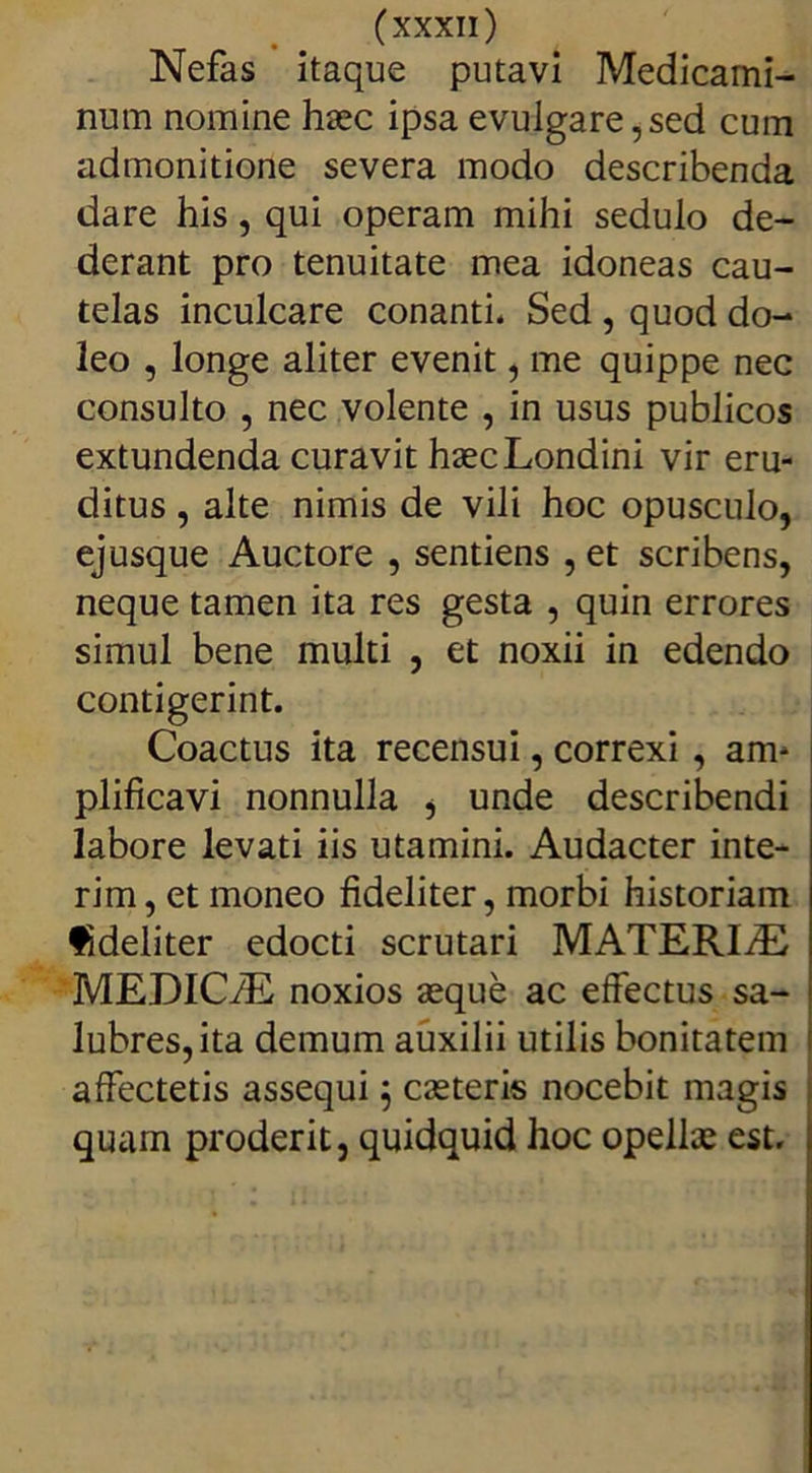Nefas itaque putavi Medicami- num nomine haec ipsa evulgare,sed cum admonitione severa modo describenda dare his, qui operam mihi sedulo de- derant pro tenuitate mea idoneas cau- telas inculcare conanti. Sed , quod do- leo , longe aliter evenit, me quippe nec consulto , nec volente , in usus publicos extundenda curavit haecLondini vir eru- ditus , alte nimis de vili hoc opusculo, ejusque Auctore , sentiens , et scribens, neque tamen ita res gesta , quin errores simul bene multi , et noxii in edendo contigerint. Coactus ita recensui, correxi , am- plificavi nonnulla , unde describendi labore levati iis utamini. Audacter inte- rim, et moneo fideliter, morbi historiam fideliter edocti scrutari MATERIfE MEDICiE noxios aeque ac effectus sa- lubres, ita demum auxilii utilis bonitatem affectetis assequi; caeteris nocebit magis quam proderit, quidquid hoc opellae est.