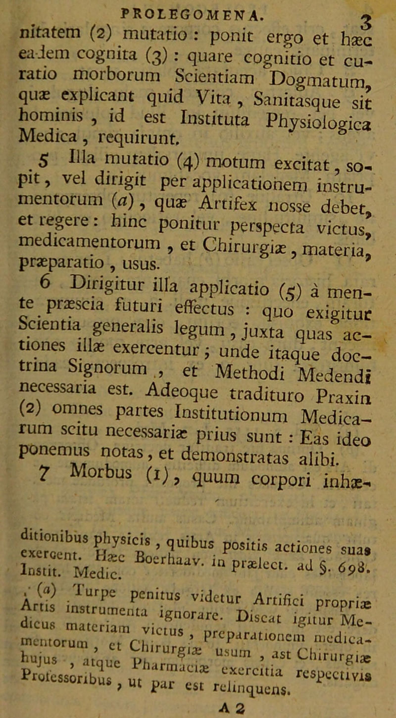 nitatem (2) mutatio : ponit ergo et hsec eadem cognita (3) : quare cognitio et cu- ratio morborum Scientiam Dogmatum quas explicant quid Vita , Sanitasque sit hominis , id est Instituta Physiologica Medica , requirunt. $ Illa mutatio (4) motum excitat so- pit , vel diligit per applicationem instru- mentorum (a), quas Artifex nosse debet etiegeie: hinc ponitur perspecta victus medicamentorum , et Chirurgia:, materia! praparatio , usus. 6 Dirigitur illa applicatio (e) i men- te pnescia futuri effectus : quo exigitur Scientia generalis legum , juxta quas ac- tiones illae exercentur; unde itaque doc- trina Signorum , et Methodi Medendi necessaria est. Adeoque tradituro Praxin (2; omnes partes Institutionum Medica- rum scitu necessaria: prius sunt : Eas ideo ponemus notas, et demonstratas alibi. 7 Morbus (i), qUUm corpori inhae- cierelm3 ’ ?uibUS Positis sua haav-in 5- , (a) lurpe penitus videtur Artifici nronrii & D“- -^F mentorum rt ru ’ PrcParatl°ncm medica hujus I,’‘ Ity* Chirurgi.