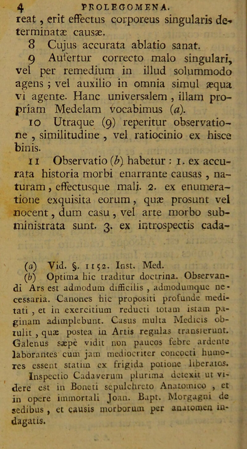 reat, erit effectus corporeus singularis de*» terminatas causas, 8 Cujus accurata ablatio sanat. 9 Aufertur correcto malo singulari, vel per remedium in illud solummodo agens ; vel auxilio in omnia simul aequa vi agente. Hanc universalem , illam pro- priam Medelam vocabimus (a). 10 Utraque (9) reperitur observatio- ne , similitudine , vel ratiocinio ex hisce binis. 11 Observatio (b). habetur : 1. ex accu- rata historia morbi enarrante causas , na- turam , effectusque mali. 2. ex enumera- tione exquisita eorum, quas prosunt vei nocent, dum casu, vel arte morbo sub- ministrata sunt. 3. ex introspectis cada- («) Vid. §. 1152. Inst. Mcd. (b) Optima hic traditur doctrina. Observan- di Ars est admodum difficilis , admodumquc ne- cessaria. Canones hic propositi profunde medi- tati , et in exercitium reducti totam istam pa- ginam adimplebunt. Casus multa Medicis ob- tulit , quas postea in Artis regulas transierunt. Galenus saspe vidit non paucos febre ardente laborantes cum jam mediocriter concocti humo- res essent statnn cx frigida potione liberatos. Inspectio Cadaverum plurima detexit ut vi- dere est in Boneti sepulchrcto Anatomico , et in opere immortali Joan. Bapt. Morgagni de sedibus , et causis morborum per anatoroen in- dagatis.