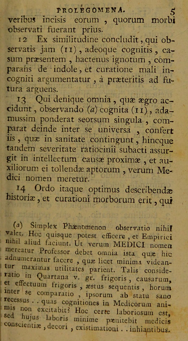 veribus incisis eorum , quorum morbi observati fuerant prius- 12 Ex similitudine concludit, qui ob- servatis jam (n),adeoque cognitis, ca- sum praesentem , hactenus ignotum , com- parans de indole, et curatione mali in- cogniti argumentatur , a praeteritis ad fu- tura arguens. 13 Qui denique omnia , quae aegro ac- cidunt , observando (a) cognita (11), ada- mussim ponderat seorsum singula , com- parat deinde inter se universa , confert iis , quae in sanitate contingunt, hincque tandem severitate ratiocinii subacti assur- git in intellectum causae proximae , et au- xiliorum ei tollendae aptorum , verum Me- dici nomen meretur. . J4 Ordo itaque optimus describendae historiae, et curationi morborum erit, qui 0) Simplex Phaenomenon observatio nihil valet. Hoc quisque potest efficere , et Empirici nihil aliud faciunt. Ut verum MEDICI nomen mereatur Professor debet omnia ista qux hic * a numerantur facere , qux licet minima videan- tur maximas utilitates parient. Talis conside- tl0<rln Quartana v> gr> frigoris, causarum, et effectuum frigoris , aestus sequentis, horum n er se comparatio , ipsorum ab statu sano ; recessus . . quas cognitiones in Medicorum ani- sed k° CX<rlt.abit- Hoc certe laboriosum est, I conscifUJ,US jboris minimc pxnitcbit medicis n 13e > CC011 > existimatioui. . inhiantibus.