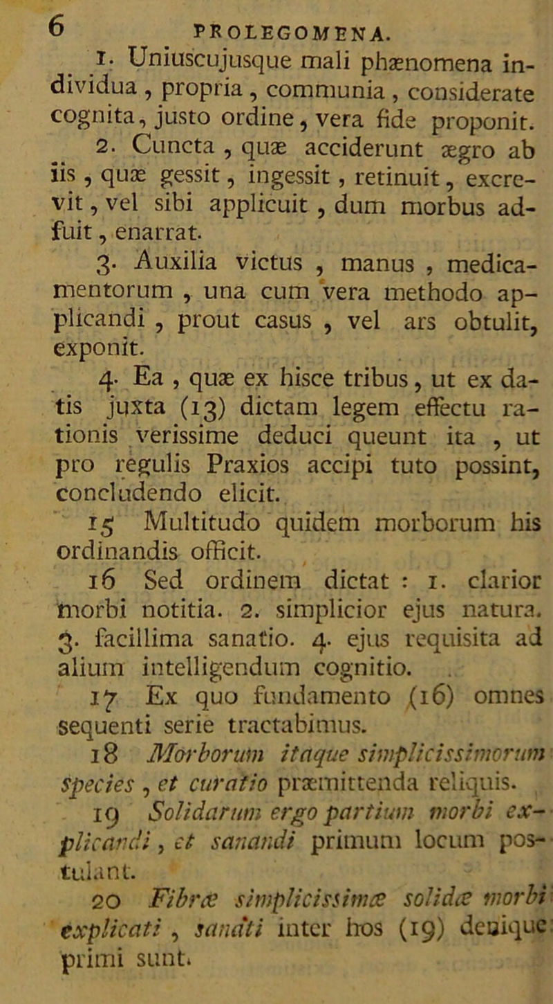 1. Uniuscujusque mali phaenomena in- dividua , propria , communia , considerate cognita, justo ordine, vera fide proponit. 2. Cuncta , quas acciderunt aegro ab iis , quae gessit, ingessit, retinuit, excre- vit , vel sibi applicuit , dum morbus ad- fuit , enarrat. 3- Auxilia victus , manus , medica- mentorum , una cum vera methodo ap- plicandi , prout casus , vel ars obtulit, exponit. 4. Ea , quae ex hisce tribus, ut ex da- tis juxta (13) dictam legem effectu ra- tionis verissime deduci queunt ita , ut pro regulis Praxios accipi tuto possint, concludendo elicit. 15 Multitudo quidem morborum his ordinandis officit. 16 Sed ordinem dictat : 1. clarior morbi notitia. 2. simplicior ejus natura. 3. facillima sanatio. 4. ejus requisita ad alium intelligendum cognitio. 1^7 Ex quo fundamento (16) omnes sequenti serie tractabimus. 18 Morborum itaque simplicissimorum species , et curatio praemittenda reliquis. 19 Solidarum ergo partium morbi ex- plicandi , et sanandi primun) locum pos- tulant. 20 Fibree simplicissima solida morbi explicati, sanati inter hos (19) denique: primi sunt*