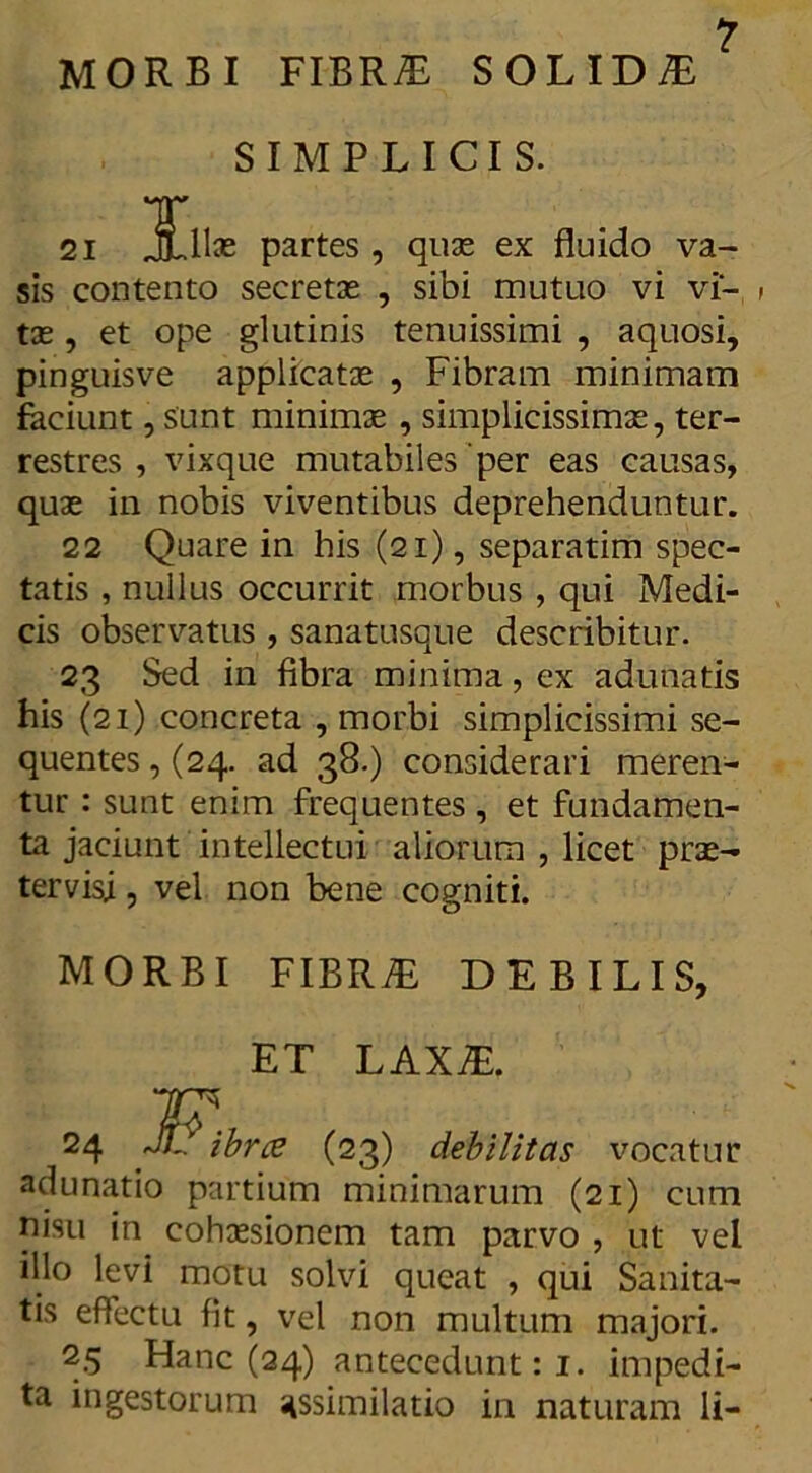 MORBI FIBR& SOLIDA SIMPLICIS. T 21 JjLlhe partes , quas ex fluido va- sis contento secretas , sibi mutuo vi vi- , tx, et ope glutinis tenuissimi , aquosi, pinguisve applicatas , Fibram minimam faciunt, sunt minimae , simplicissimas, ter- restres , vixque mutabiles 'per eas causas, quas in nobis viventibus deprehenduntur. 22 Quare in his (21), separatim spec- tatis , nullus occurrit morbus , qui Medi- cis observatus , sanatusqne describitur. 23 Sed in fibra minima, ex adunatis his (21) concreta , morbi simplicissimi se- quentes, (24. ad 38.) considerari meren- tur : sunt enim frequentes, et fundamen- ta jaciunt intellectui aliorum , licet pras- tervisj, vel non bene cogniti. MORBI FIBR7E DEBILIS, ET LAXiE. w. 24 JL ibrce (23) debilitas vocatur adunatio partium minimarum (21) cum nisu in cohassionem tam parvo , ut vel illo levi motu solvi queat , qui Sanita- tis effectu fit, vel non multum majori. 25 Hanc (24) antecedunt: 1. impedi- ta ingestorum ^similatio in naturam li-