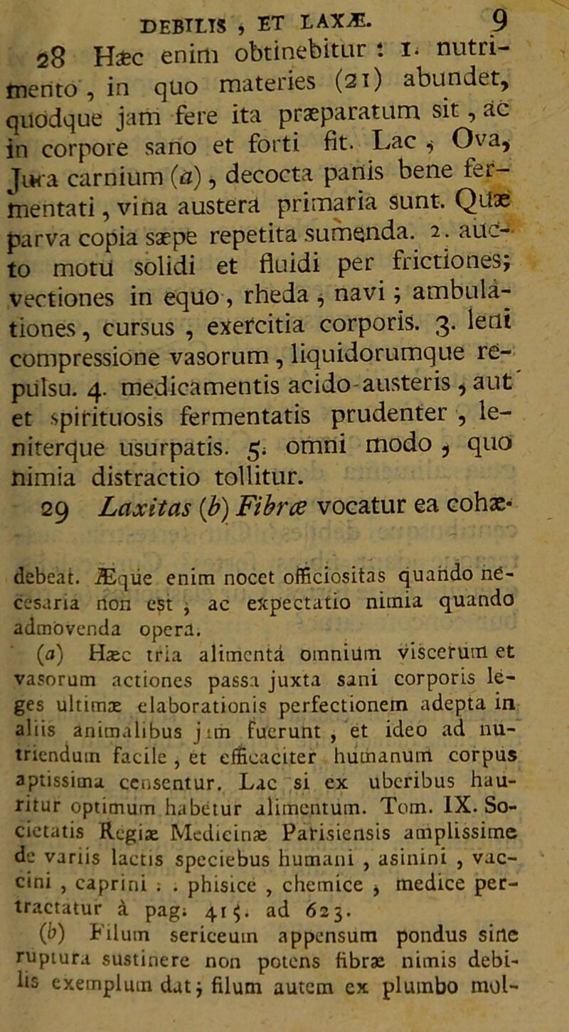 28 Htfcc enim obtinebitur l i. nutri- mento , in quo materies (21) abundet, quodque jam fere ita praeparatum sit, ac in corpore sano et forti fit. Lac ; Ov^a, Jura carnium (a), decocta panis bene fer- mentati , vina austera primaria sunt. Qitae parva copia saepe repetita sumenda. 2. auc- to motu solidi et fluidi per frictiones; vectiones in equo , rheda , navi; ambula- tiones , cursus , exercitia corporis. 3. leni compressione vasorum , liquidorumque re- pulsu. 4. medicamentis acido-austeris , aut et spirituosis fermentatis prudenter , le- niterque usurpatis. 5; omni modo , quo nimia distractio tollitur. 29 Laxitas (b) Fibrce vocatur ea cohae- debeat. JEqiie enim nocet officiositas quando nO- cesaria non est , ac expectatio nimia quando admovenda opera. (a) Haec tria alimenta omnium viscerum et vasorum actiones passa juxta sani corporis le- ges ultimas elaborationis perfectionem adepta in aliis animalibus j ;m Fuerunt , et ideo ad nu- triendum facile , et efficaciter humanum corpus aptissima censentur. Lac si ex uberibus hau- ritur optimum habetur alimentum. Tom. IX. So- cietatis Regiae Medicinae Parisiensis amplissime de variis lactis speciebus humani , asinini , vac- cini , caprini ; . phisice , chemice -y medice per- tractatur a pag; 41$. ad 623. (b) Filum sericeum appensum pondus sine ruptura sustinere non potens fibrae nimis debi- lis exemplum dat; filum autem ex plumbo mol-