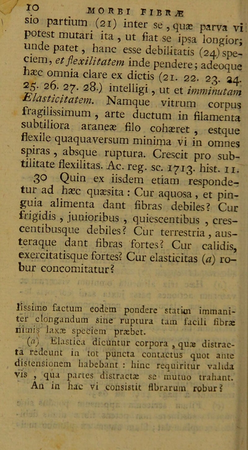 \° MORBI FIBR^ sio partium (2i) inter se,quae parva vi potest mutari ita , ut fiat se ipsa longior; unde patet, hanc esse debilitatis (24)spe- ciem, et fiexilitatem inde pendere; adeoque nxc omnia clare ex dictis (21. 22. 22. a4. rv 2 . 2^. 28.) intelligi, ut et imminutam tslasticmtem. Namque vitrum corpus fragilissimum , arte ductum in filamenta subtiliora araneas filo cohaeret , estque nexile quaquaversum minima vi in omnes spiras , absque ruptura. Crescit pro sub- tilitate flexilitas. Ac. reg. sc. i^i^. hist. n. 3° Quin ex iisdem etiam responde- tur ad haec qussita : Cur aquosa , et pin- guia alimenta dant fibras debiles? Cur frigidis , junioribus , quiescentibus , cres- centibusque debiles? Cur terrestria, aus- teraque dant fibras fortes? Cur calidis, exercitatisque fortes? Cur elasticitas (a) ro- bur concomitatur? lissitrio factum eodem pondere stat ici immani- ter elongandum sine ruptura tam facili fibra: nimis laxrc speciem prxbet. (a) Elastica dicuntur corpora „ qua: distrac- ta redeunt in tot puncta contactus quot ante distensionem habebant : hinc requiritur valida vis , qua paries distracta: se mutuo trahant.