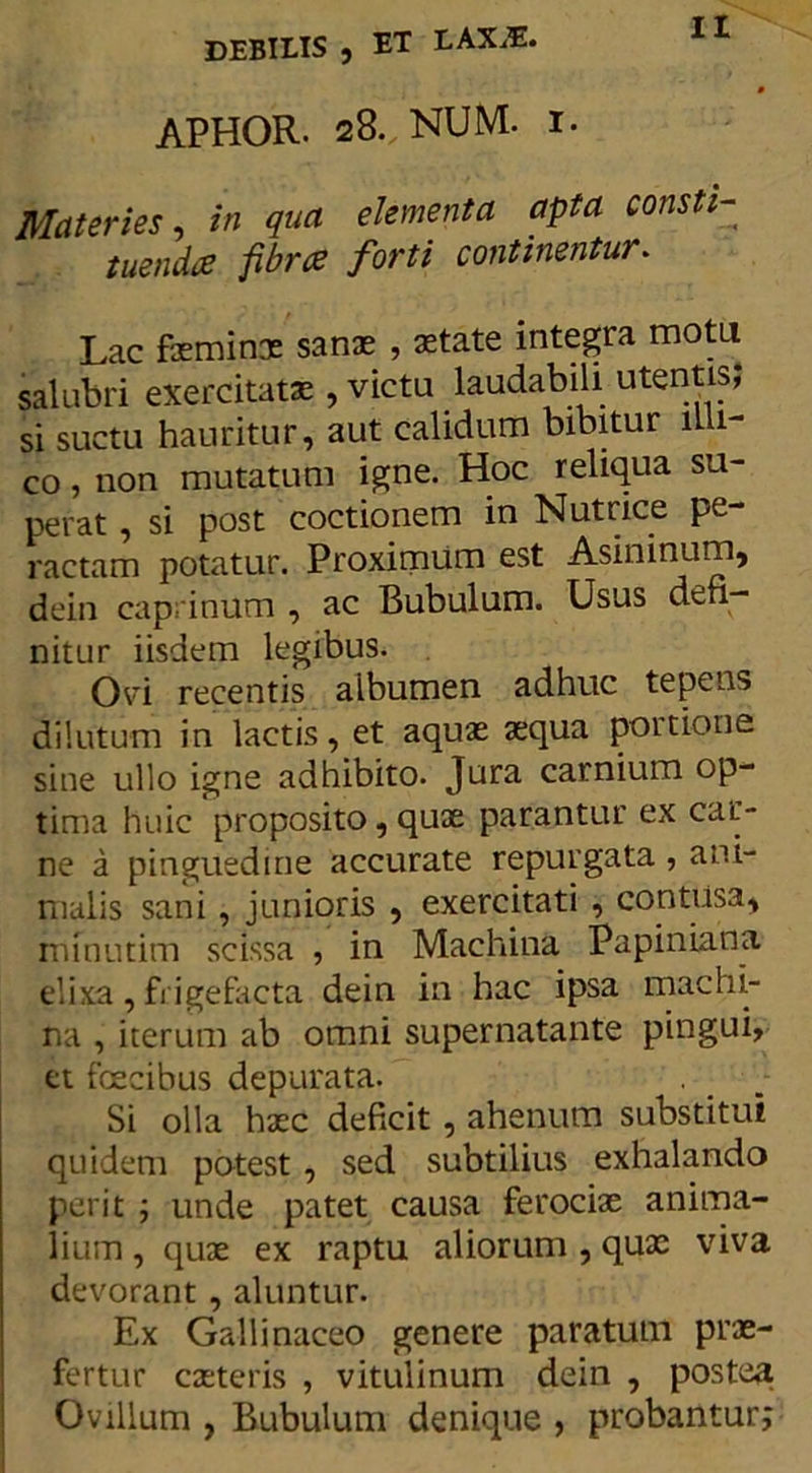 APHOR. 28., NUM. 1. Materies, in qua elementa apta consti- tuendis fibrce forti continentur. Lac feminx sanae , state integra motu salubri exercitatae, victu laudabili utentis; si suctu hauritur, aut calidum bibitur mi- co , non mutatum igne. Hoc reliqua su- perat , si post coctionem in Nutrice pe- ractam potatur. Proximum est Asininum, dein caprinum , ac Bubulum. Usus defi- nitur iisdem legibus. Ovi recentis aibumen adhuc tepens dilutum in lactis, et aquae aequa portione sine ullo igne adhibito. Jura carnium op- tima huic proposito, quae parantur ex car- ne a pinguedine accurate repurgata , ani- malis sani, junioris , exercitati , contusa, ininutim scissa , in Machina Papiniana elixa, frigefacta dein in hac ipsa machi- na , iterum ab omni supernatante pingui, et foecibus depurata. . . Si olla haec deficit , ahenum substitui quidem potest , sed subtilius exhalando perit ; unde patet causa ferociae anima- lium , quae ex raptu aliorum , qux viva devorant , aluntur. Ex Gallinaceo genere paratum prae- fertur exteris , vitulinum dein , postea Ovillum , Bubulum denique , probantur;