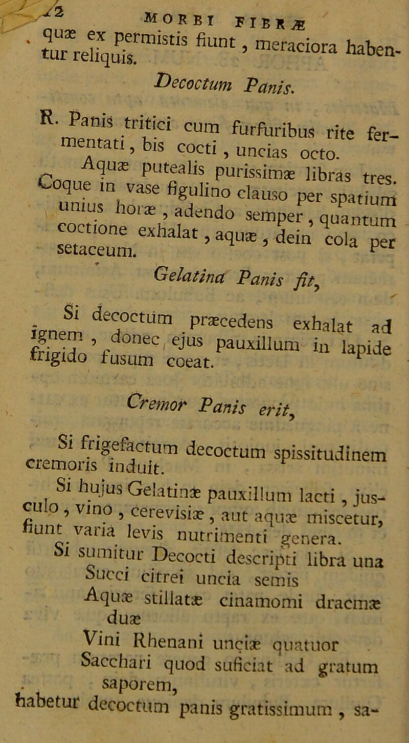 ' /2 MORBT FIBRyE • tTrd^™5 fiUnt ’ meraci0ra habe«- Decoctum Panis. R. Pams tritici cum furfuribus rite fer- mentati , bis cocti, uncias octo. Cnnn^qate put?al,s purissims libras tres. Coque m vase figulino clauso per spatium unius hora;, adendo sempe , quan um Gelatina Panis fit, knem deHoCU'm ■PraCedenS exhalat ** 41do’fumm crt.PaUXlI,Um * / . . Cremor Panis erit, cremonsSmS.m deC°CtUm sPissituJinem Si hujus Gelatin* pauxillum lacti, jus- cll° , vino , cerevisiae, aut aquce miscetur, unt.vana levis nutrimenti genera. oi sumitur Decocti descripti libra un3 oucci citrei uncia scmis Aquae stillatae cinamomi dracma: duae Vini Rhenani unciae quatuor Sacchari quod suficiat ad gratum saporem, habetur decoctum panis gratissimum , sa-