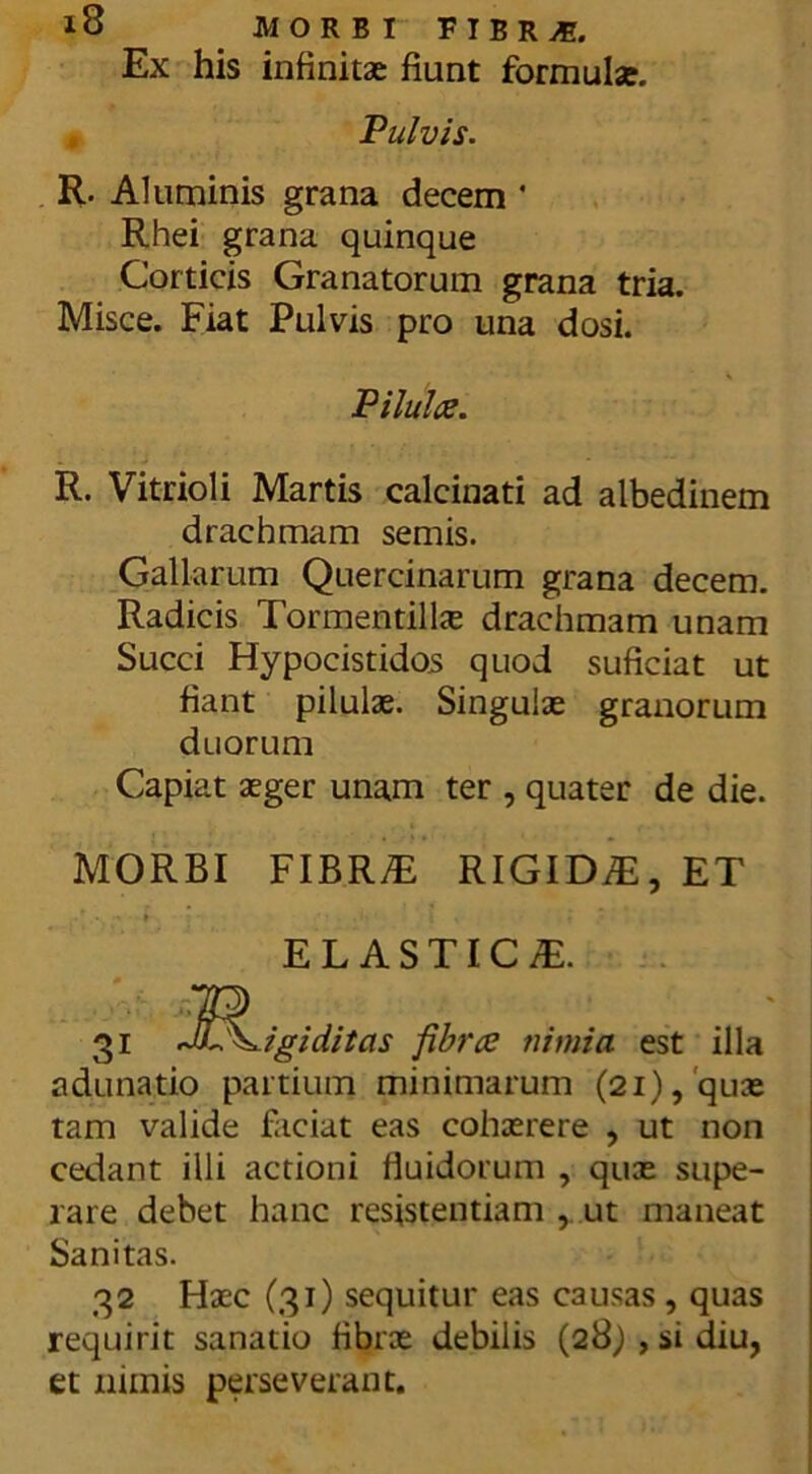 Ex his infinitae fiunt formulae. Vulvis. R. Aluminis grana decem * Rhei grana quinque Corticis Granatorum grana tria. Misce. Fiat Pulvis pro una dosi. Pilulce. R. Vitrioli Martis calcinati ad albedinem drachmam sernis. Gallarum Quercinarum grana decem. Radicis Tormentilte drachmam unam Succi Hypocistidos quod suficiat ut fiant pilulae. Singulae granorum duorum Capiat aeger unam ter , quater de die. MORBI FIBR/E RIGIDA, ET ELASTIC/E. 31 J^L^igiditas fibrce nimia est illa adunatio partium minimarum (21),'quae tam valide faciat eas cohaerere , ut non cedant illi actioni fluidorum , quae supe- rare debet hanc resistentiam , ut maneat Sanitas. 32 Haec (31) sequitur eas causas, quas requirit sanatio fibrae debilis (28j,sidiu, et nimis perseverant.