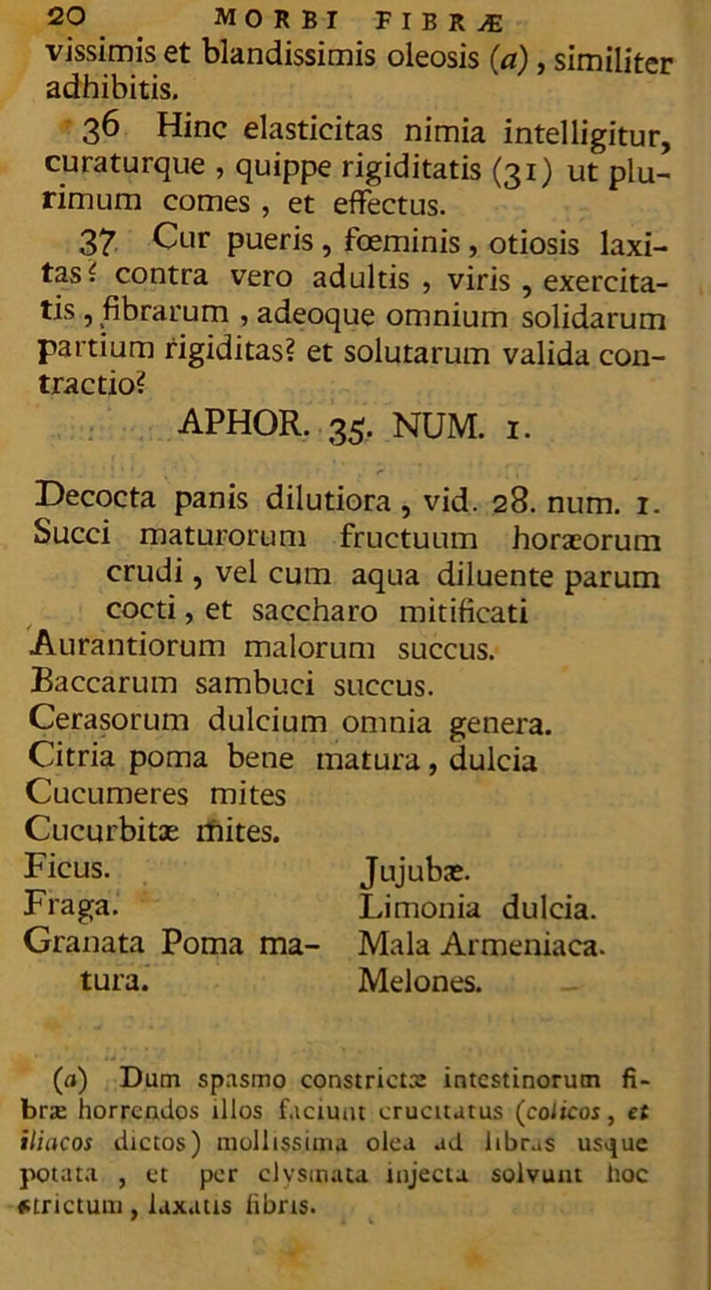 vissimis et blandissimis oleosis (a), similiter adhibitis. 36 Hinc elasticitas nimia intelligitur, curaturque , quippe rigiditatis (31) ut plu- rimum comes , et effectus. 37 Cur pueris , foeminis , otiosis laxi- tas £ contra vero adultis , viris , exercita- tis , fibrarum , adeoque omnium solidarum partium rigiditas? et solutarum valida con- tractio? APHOR. 35. NUM. 1. Decocta panis dilutiora , vid. 28. num. 1. Succi maturorum fructuum horaeorum crudi, vel cum aqua diluente parum cocti, et saccharo mitificati Aurantiorum malorum succus. Baccarum sambuci succus. Cerasorum dulcium omnia genera. Citria poma bene matura, dulcia Cucumeres mites Cucurbitae mites. Ficus. Jujubae. Fraga. Limonia dulcia. Granata Poma ma- Mala Armeniaca, tura. Melones. (a) Dum spasmo constricta: intestinorum fi- brae horrendos illos faciunt erucitatus (coiicos, et iliacos dictos) mollissima olea ad libras usijue potata , et per clvsinata injecta solvunt hoc «trictum, laxatis libris. *