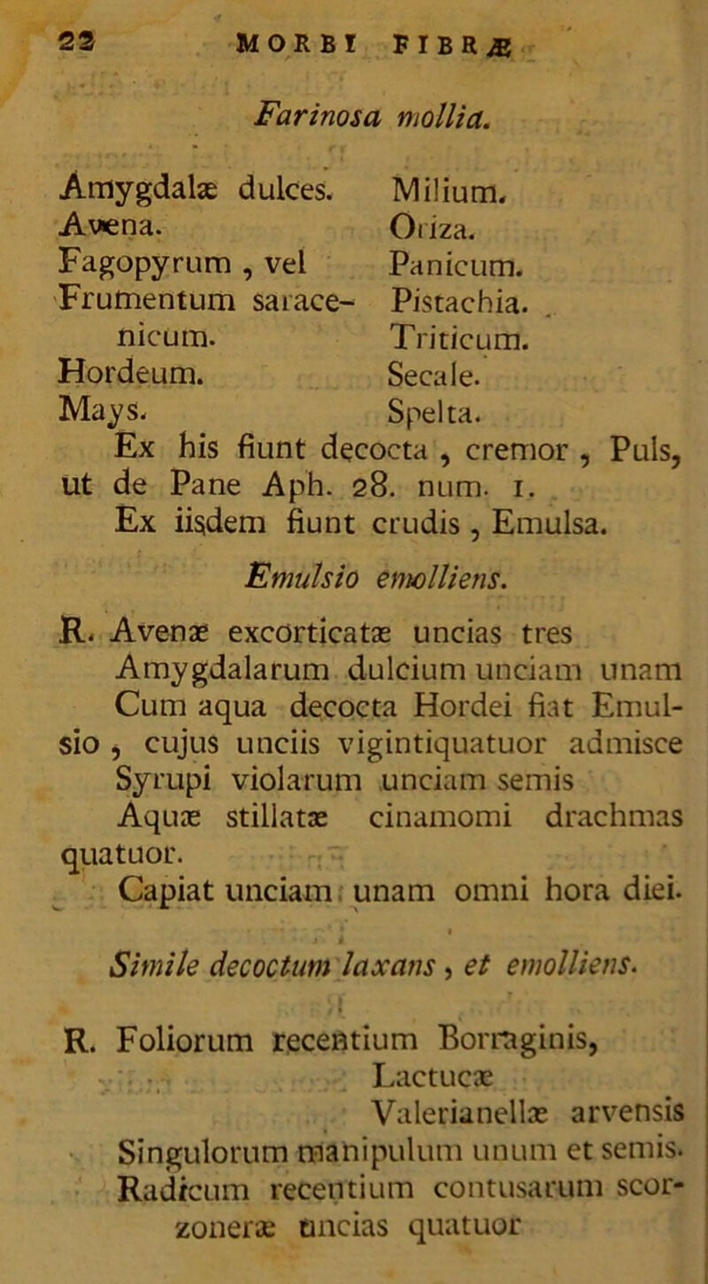 Farinosa mollia. Amygdalae dulces. Milium. Avena. Oriza. Fagopyrum , vel Panicum. Frumentum sarace- Pistachia. nicum. Triticum. Hordeum. Secale. Mays. Spelta. Ex his fiunt decocta , cremor , Puls, ut de Pane Aph. 28. num. 1. Ex iisdem fiunt crudis , Emulsa. Emulsio emolliens. R. Avenae excorticatas uncias tres Amygdalarum dulcium unciam unam Cum aqua decocta Hordei fiat Emul- sio , cujus unciis vigintiquatuor admisce Syrupi violarum unciam semis Aquas stillatas cinamomi drachmas quatuor. Capiat unciam unam omni hora diei. Simile decoctum laxans , et emolliens. R. Foliorum recentium Borrnginis, Lactucae Valerianellae arvensis Singulorum manipulum unum et seniis. Radicum recentium contusarum scor- zonerae uncias quatuor